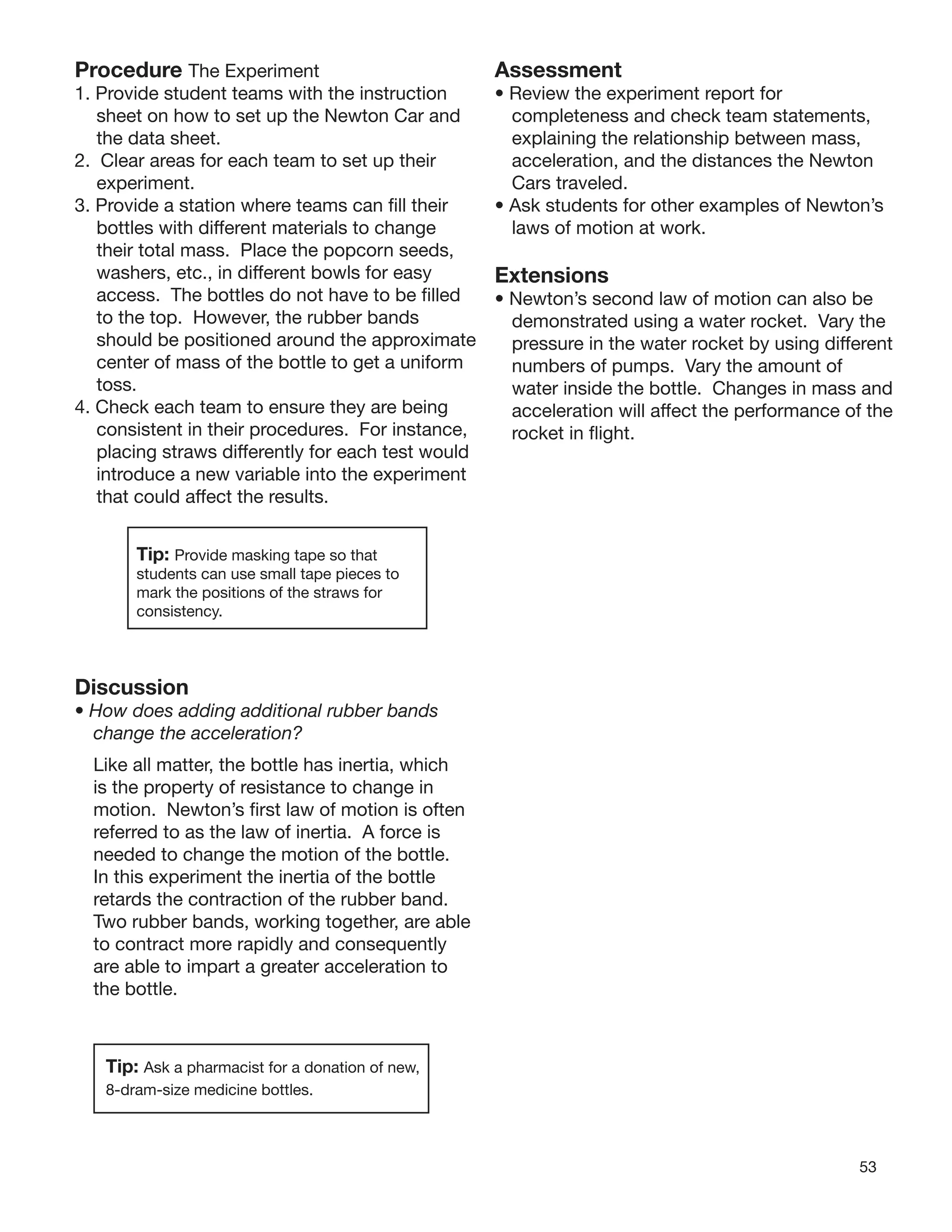 53
Procedure The Experiment
1. Provide student teams with the instruction
sheet on how to set up the Newton Car and
the data sheet.
2. Clear areas for each team to set up their
experiment.
3. Provide a station where teams can ﬁll their
bottles with different materials to change
their total mass. Place the popcorn seeds,
washers, etc., in different bowls for easy
access. The bottles do not have to be ﬁlled
to the top. However, the rubber bands
should be positioned around the approximate
center of mass of the bottle to get a uniform
toss.
4. Check each team to ensure they are being
consistent in their procedures. For instance,
placing straws differently for each test would
introduce a new variable into the experiment
that could affect the results.
Tip: Provide masking tape so that
students can use small tape pieces to
mark the positions of the straws for
consistency.
Discussion
• How does adding additional rubber bands
change the acceleration?
Like all matter, the bottle has inertia, which
is the property of resistance to change in
motion. Newton’s ﬁrst law of motion is often
referred to as the law of inertia. A force is
needed to change the motion of the bottle.
In this experiment the inertia of the bottle
retards the contraction of the rubber band.
Two rubber bands, working together, are able
to contract more rapidly and consequently
are able to impart a greater acceleration to
the bottle.
Tip: Ask a pharmacist for a donation of new,
8-dram-size medicine bottles.
Assessment
• Review the experiment report for
completeness and check team statements,
explaining the relationship between mass,
acceleration, and the distances the Newton
Cars traveled.
• Ask students for other examples of Newton’s
laws of motion at work.
Extensions
• Newton’s second law of motion can also be
demonstrated using a water rocket. Vary the
pressure in the water rocket by using different
numbers of pumps. Vary the amount of
water inside the bottle. Changes in mass and
acceleration will affect the performance of the
rocket in ﬂight.
 