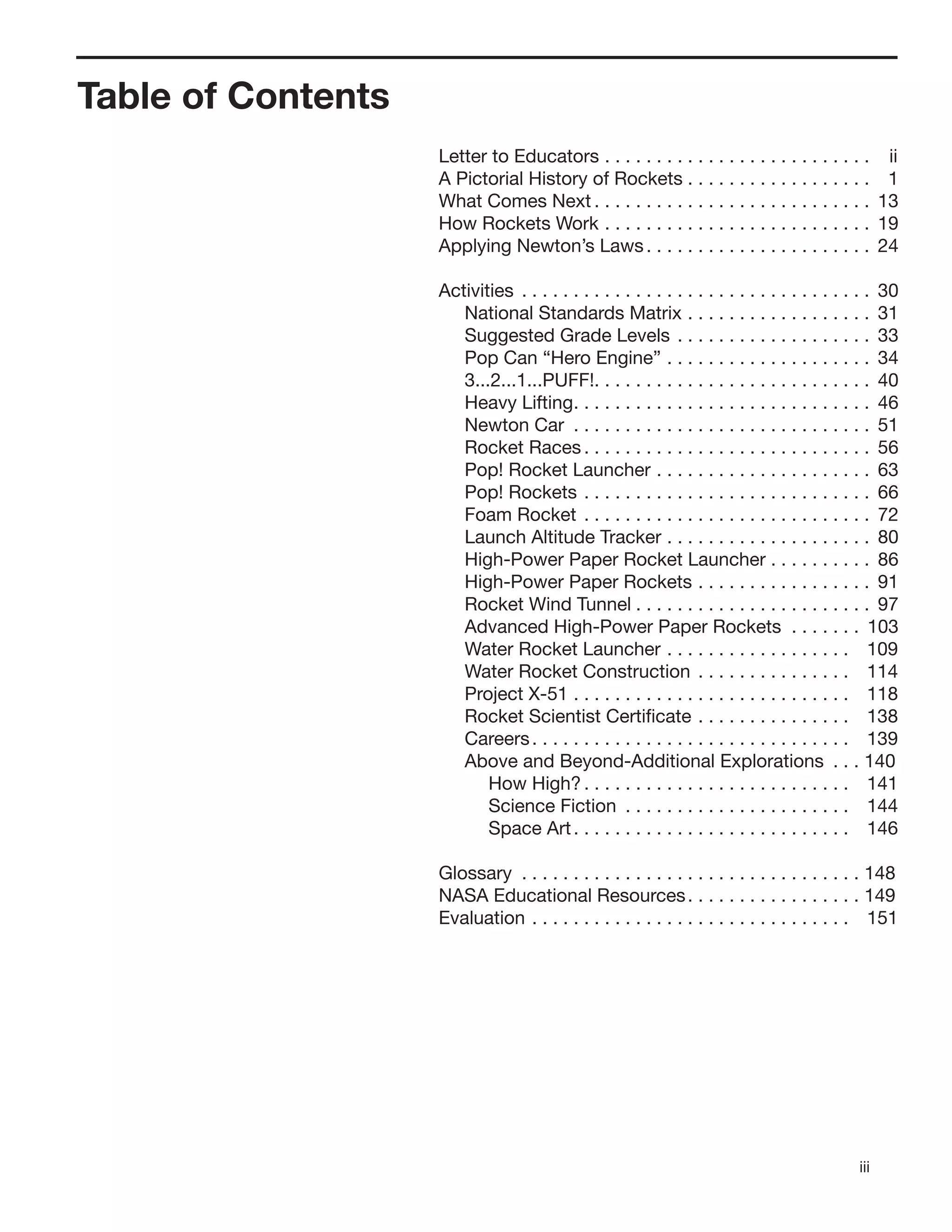 iii
Table of Contents
Letter to Educators . . . . . . . . . . . . . . . . . . . . . . . . . . ii
A Pictorial History of Rockets . . . . . . . . . . . . . . . . . . 1
What Comes Next . . . . . . . . . . . . . . . . . . . . . . . . . . . 13
How Rockets Work . . . . . . . . . . . . . . . . . . . . . . . . . . 19
Applying Newton’s Laws. . . . . . . . . . . . . . . . . . . . . . 24
Activities . . . . . . . . . . . . . . . . . . . . . . . . . . . . . . . . . . 30
National Standards Matrix . . . . . . . . . . . . . . . . . . 31
Suggested Grade Levels . . . . . . . . . . . . . . . . . . . 33
Pop Can “Hero Engine” . . . . . . . . . . . . . . . . . . . . 34
3...2...1...PUFF!. . . . . . . . . . . . . . . . . . . . . . . . . . . 40
Heavy Lifting. . . . . . . . . . . . . . . . . . . . . . . . . . . . . 46
Newton Car . . . . . . . . . . . . . . . . . . . . . . . . . . . . . 51
Rocket Races . . . . . . . . . . . . . . . . . . . . . . . . . . . . 56
Pop! Rocket Launcher . . . . . . . . . . . . . . . . . . . . . 63
Pop! Rockets . . . . . . . . . . . . . . . . . . . . . . . . . . . . 66
Foam Rocket . . . . . . . . . . . . . . . . . . . . . . . . . . . . 72
Launch Altitude Tracker . . . . . . . . . . . . . . . . . . . . 80
High-Power Paper Rocket Launcher . . . . . . . . . . 86
High-Power Paper Rockets . . . . . . . . . . . . . . . . . 91
Rocket Wind Tunnel . . . . . . . . . . . . . . . . . . . . . . . 97
Advanced High-Power Paper Rockets . . . . . . . 103
Water Rocket Launcher . . . . . . . . . . . . . . . . . . 109
Water Rocket Construction . . . . . . . . . . . . . . . 114
Project X-51 . . . . . . . . . . . . . . . . . . . . . . . . . . . 118
Rocket Scientist Certiﬁcate . . . . . . . . . . . . . . . 138
Careers. . . . . . . . . . . . . . . . . . . . . . . . . . . . . . . 139
Above and Beyond-Additional Explorations . . . 140
How High? . . . . . . . . . . . . . . . . . . . . . . . . . . 141
Science Fiction . . . . . . . . . . . . . . . . . . . . . . 144
Space Art. . . . . . . . . . . . . . . . . . . . . . . . . . . 146
Glossary . . . . . . . . . . . . . . . . . . . . . . . . . . . . . . . . . 148
NASA Educational Resources. . . . . . . . . . . . . . . . . 149
Evaluation . . . . . . . . . . . . . . . . . . . . . . . . . . . . . . . 151
 