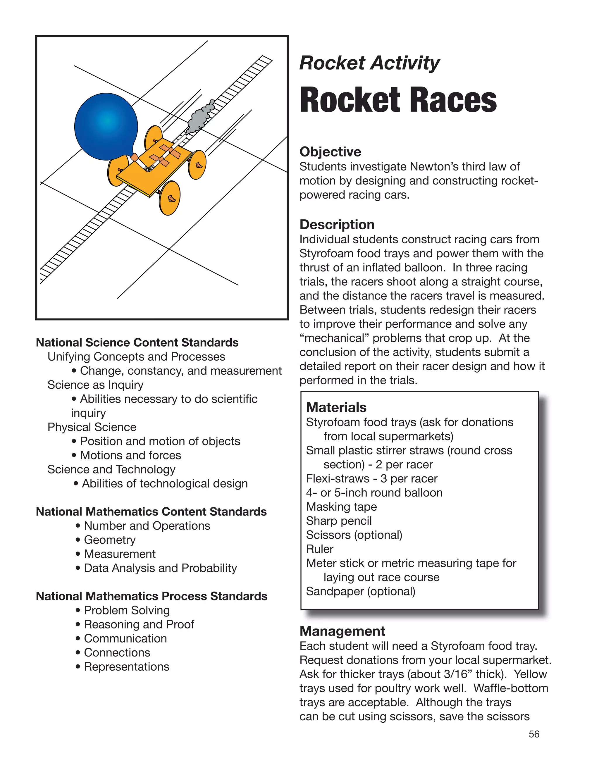 56
Rocket Activity
Rocket Races
Objective
Students investigate Newton’s third law of
motion by designing and constructing rocket-
powered racing cars.
Description
Individual students construct racing cars from
Styrofoam food trays and power them with the
thrust of an inﬂated balloon. In three racing
trials, the racers shoot along a straight course,
and the distance the racers travel is measured.
Between trials, students redesign their racers
to improve their performance and solve any
“mechanical” problems that crop up. At the
conclusion of the activity, students submit a
detailed report on their racer design and how it
performed in the trials.
Materials
Styrofoam food trays (ask for donations
from local supermarkets)
Small plastic stirrer straws (round cross
section) - 2 per racer
Flexi-straws - 3 per racer
4- or 5-inch round balloon
Masking tape
Sharp pencil
Scissors (optional)
Ruler
Meter stick or metric measuring tape for
laying out race course
Sandpaper (optional)
National Science Content Standards
Unifying Concepts and Processes
• Change, constancy, and measurement
Science as Inquiry
• Abilities necessary to do scientiﬁc
inquiry
Physical Science
• Position and motion of objects
• Motions and forces
Science and Technology
• Abilities of technological design
National Mathematics Content Standards
• Number and Operations
• Geometry
• Measurement
• Data Analysis and Probability
National Mathematics Process Standards
• Problem Solving
• Reasoning and Proof
• Communication
• Connections
• Representations
Management
Each student will need a Styrofoam food tray.
Request donations from your local supermarket.
Ask for thicker trays (about 3/16” thick). Yellow
trays used for poultry work well. Wafﬂe-bottom
trays are acceptable. Although the trays
can be cut using scissors, save the scissors
 