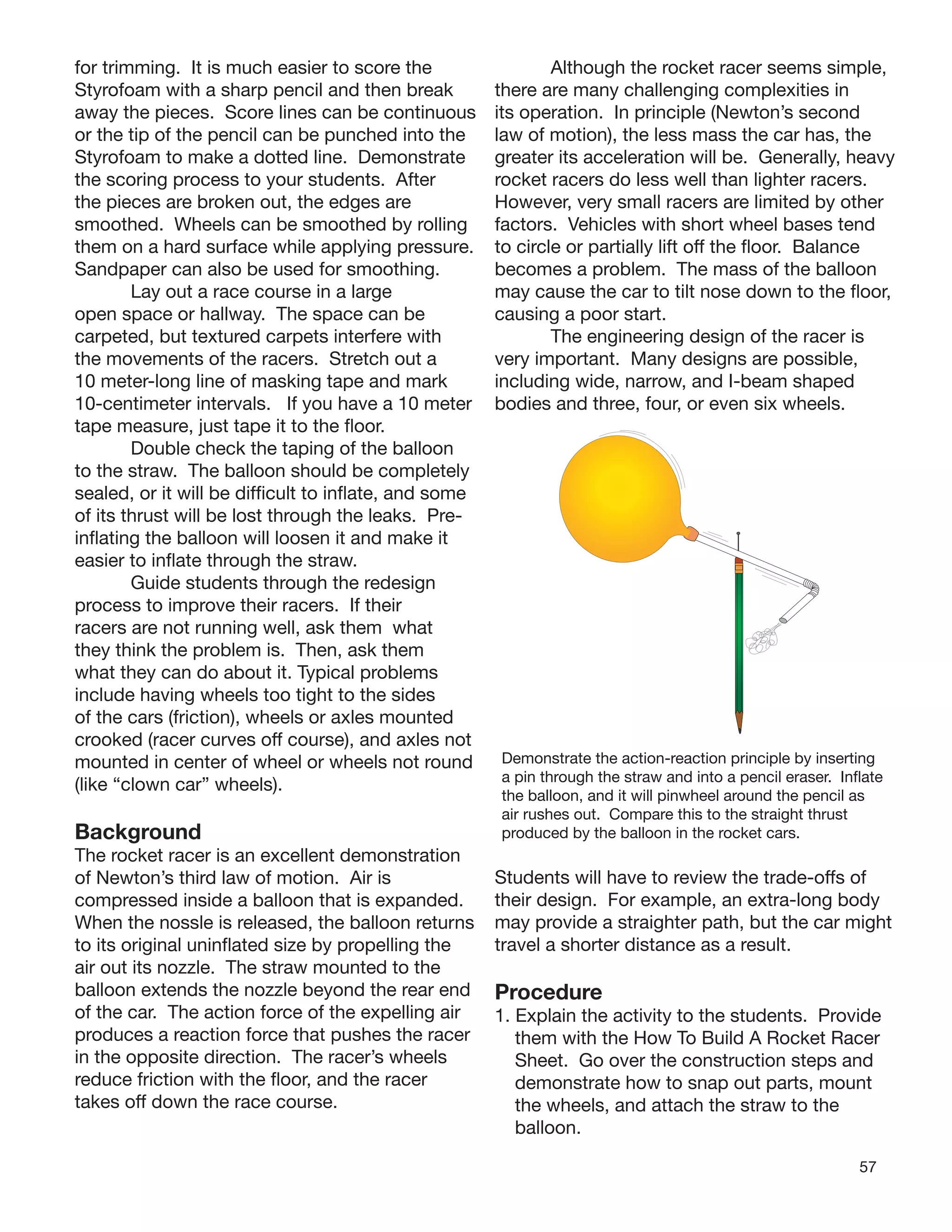 57
for trimming. It is much easier to score the
Styrofoam with a sharp pencil and then break
away the pieces. Score lines can be continuous
or the tip of the pencil can be punched into the
Styrofoam to make a dotted line. Demonstrate
the scoring process to your students. After
the pieces are broken out, the edges are
smoothed. Wheels can be smoothed by rolling
them on a hard surface while applying pressure.
Sandpaper can also be used for smoothing.
Lay out a race course in a large
open space or hallway. The space can be
carpeted, but textured carpets interfere with
the movements of the racers. Stretch out a
10 meter-long line of masking tape and mark
10-centimeter intervals. If you have a 10 meter
tape measure, just tape it to the ﬂoor.
Double check the taping of the balloon
to the straw. The balloon should be completely
sealed, or it will be difﬁcult to inﬂate, and some
of its thrust will be lost through the leaks. Pre-
inﬂating the balloon will loosen it and make it
easier to inﬂate through the straw.
Guide students through the redesign
process to improve their racers. If their
racers are not running well, ask them what
they think the problem is. Then, ask them
what they can do about it. Typical problems
include having wheels too tight to the sides
of the cars (friction), wheels or axles mounted
crooked (racer curves off course), and axles not
mounted in center of wheel or wheels not round
(like “clown car” wheels).
Background
The rocket racer is an excellent demonstration
of Newton’s third law of motion. Air is
compressed inside a balloon that is expanded.
When the nossle is released, the balloon returns
to its original uninﬂated size by propelling the
air out its nozzle. The straw mounted to the
balloon extends the nozzle beyond the rear end
of the car. The action force of the expelling air
produces a reaction force that pushes the racer
in the opposite direction. The racer’s wheels
reduce friction with the ﬂoor, and the racer
takes off down the race course.
Although the rocket racer seems simple,
there are many challenging complexities in
its operation. In principle (Newton’s second
law of motion), the less mass the car has, the
greater its acceleration will be. Generally, heavy
rocket racers do less well than lighter racers.
However, very small racers are limited by other
factors. Vehicles with short wheel bases tend
to circle or partially lift off the ﬂoor. Balance
becomes a problem. The mass of the balloon
may cause the car to tilt nose down to the ﬂoor,
causing a poor start.
The engineering design of the racer is
very important. Many designs are possible,
including wide, narrow, and I-beam shaped
bodies and three, four, or even six wheels.
Demonstrate the action-reaction principle by inserting
a pin through the straw and into a pencil eraser. Inﬂate
the balloon, and it will pinwheel around the pencil as
air rushes out. Compare this to the straight thrust
produced by the balloon in the rocket cars.
Students will have to review the trade-offs of
their design. For example, an extra-long body
may provide a straighter path, but the car might
travel a shorter distance as a result.
Procedure
1. Explain the activity to the students. Provide
them with the How To Build A Rocket Racer
Sheet. Go over the construction steps and
demonstrate how to snap out parts, mount
the wheels, and attach the straw to the
balloon.
 