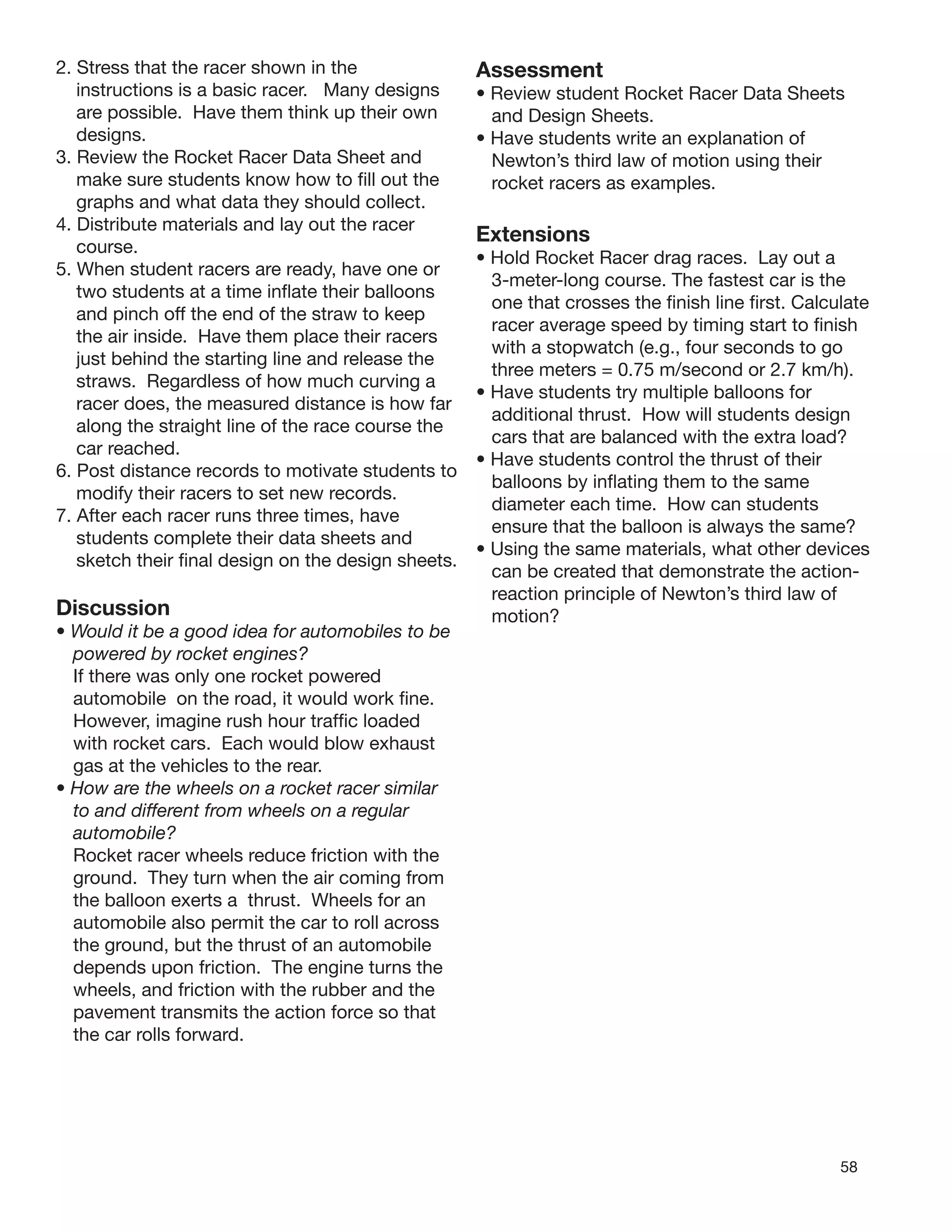 58
2. Stress that the racer shown in the
instructions is a basic racer. Many designs
are possible. Have them think up their own
designs.
3. Review the Rocket Racer Data Sheet and
make sure students know how to ﬁll out the
graphs and what data they should collect.
4. Distribute materials and lay out the racer
course.
5. When student racers are ready, have one or
two students at a time inﬂate their balloons
and pinch off the end of the straw to keep
the air inside. Have them place their racers
just behind the starting line and release the
straws. Regardless of how much curving a
racer does, the measured distance is how far
along the straight line of the race course the
car reached.
6. Post distance records to motivate students to
modify their racers to set new records.
7. After each racer runs three times, have
students complete their data sheets and
sketch their ﬁnal design on the design sheets.
Discussion
• Would it be a good idea for automobiles to be
powered by rocket engines?
If there was only one rocket powered
automobile on the road, it would work ﬁne.
However, imagine rush hour trafﬁc loaded
with rocket cars. Each would blow exhaust
gas at the vehicles to the rear.
• How are the wheels on a rocket racer similar
to and different from wheels on a regular
automobile?
Rocket racer wheels reduce friction with the
ground. They turn when the air coming from
the balloon exerts a thrust. Wheels for an
automobile also permit the car to roll across
the ground, but the thrust of an automobile
depends upon friction. The engine turns the
wheels, and friction with the rubber and the
pavement transmits the action force so that
the car rolls forward.
Assessment
• Review student Rocket Racer Data Sheets
and Design Sheets.
• Have students write an explanation of
Newton’s third law of motion using their
rocket racers as examples.
Extensions
• Hold Rocket Racer drag races. Lay out a
3-meter-long course. The fastest car is the
one that crosses the ﬁnish line ﬁrst. Calculate
racer average speed by timing start to ﬁnish
with a stopwatch (e.g., four seconds to go
three meters = 0.75 m/second or 2.7 km/h).
• Have students try multiple balloons for
additional thrust. How will students design
cars that are balanced with the extra load?
• Have students control the thrust of their
balloons by inﬂating them to the same
diameter each time. How can students
ensure that the balloon is always the same?
• Using the same materials, what other devices
can be created that demonstrate the action-
reaction principle of Newton’s third law of
motion?
 