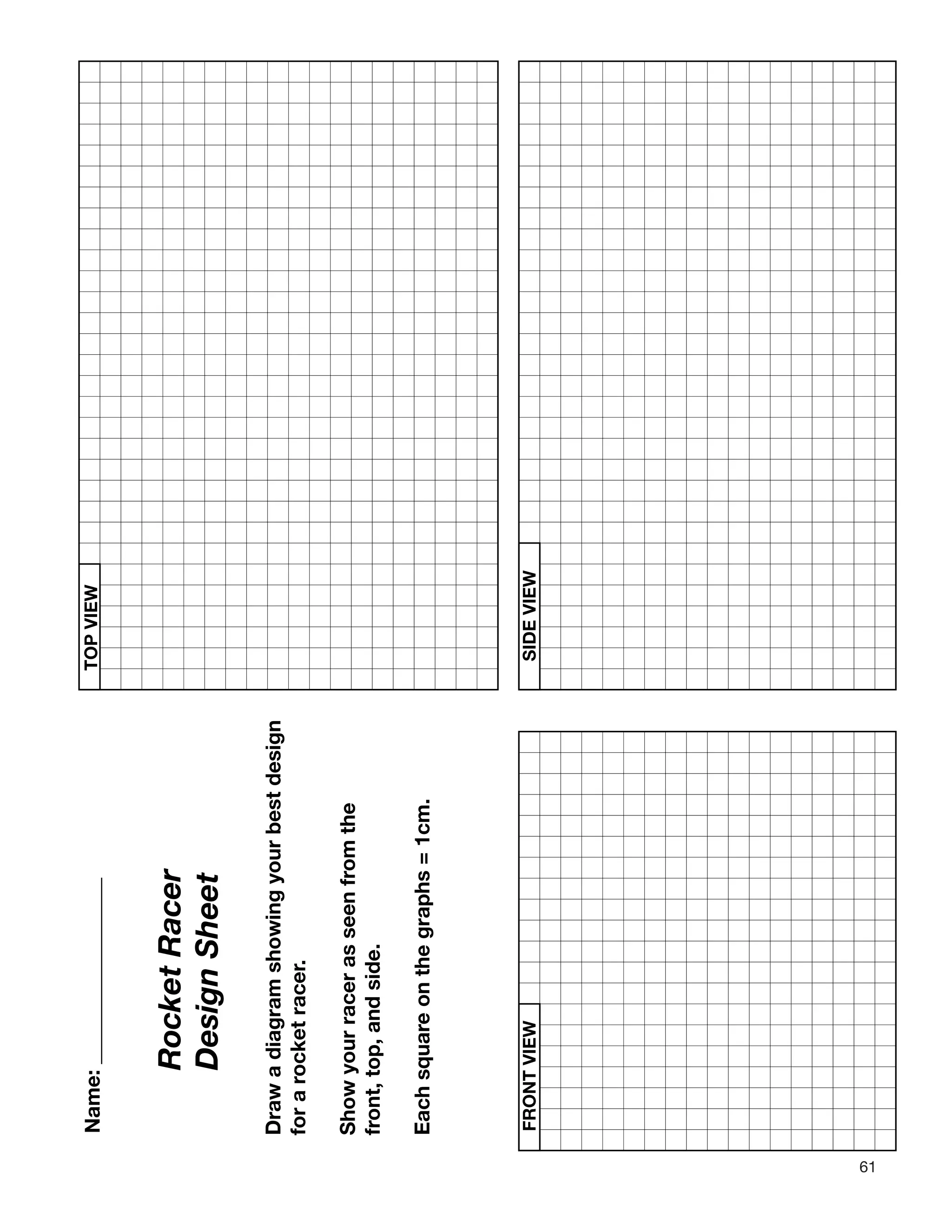 61
TOPVIEW
FRONTVIEWSIDEVIEW
omthe
RocketRacer
DesignSheet
Drawadiagramshowingyourbestdesign
ocketracer.
eonthegraphs=1cm.
Name:__________________
forar
Showyourracerasseenfr
front,top,andside.
Eachsquar
 