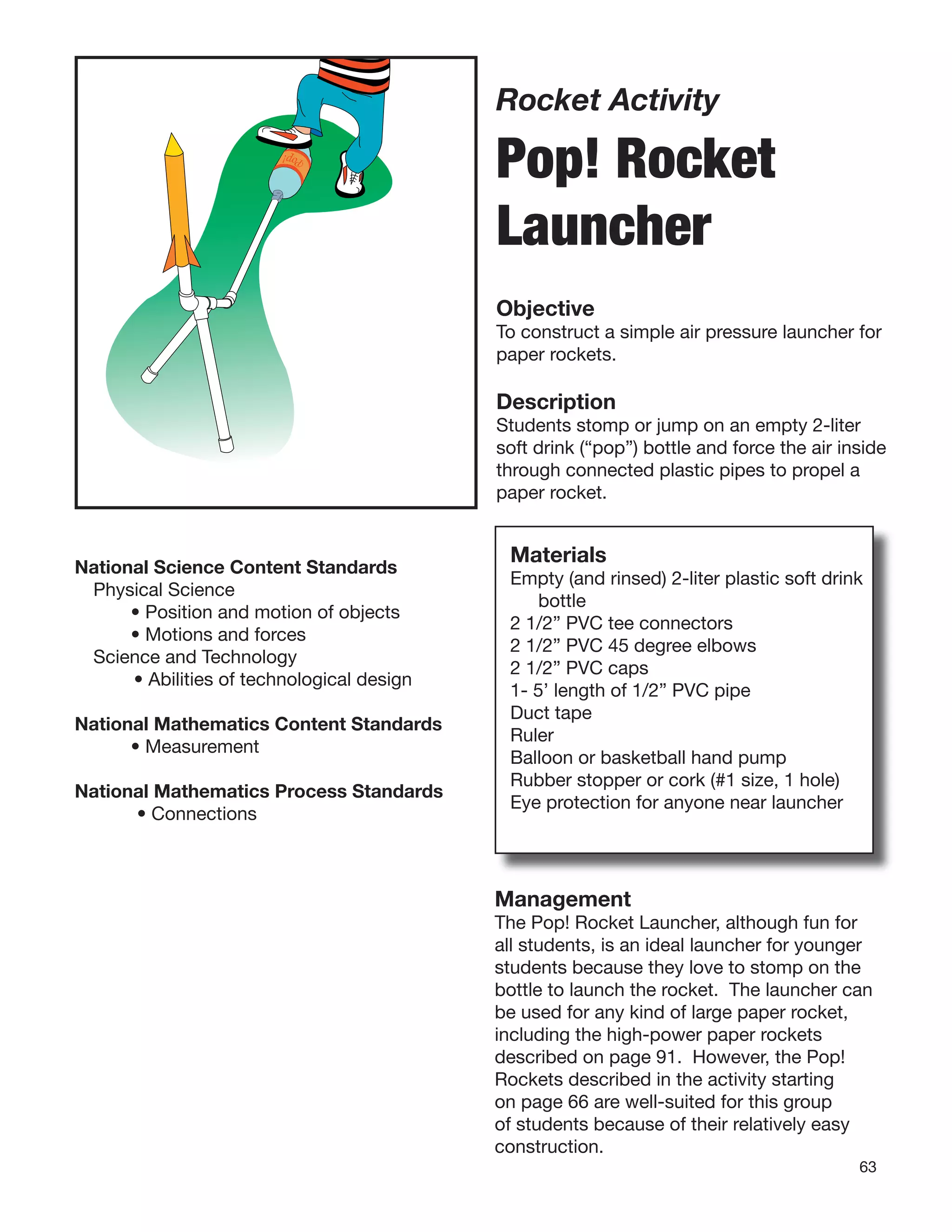 63
Rocket Activity
Pop! Rocket
Launcher
Objective
To construct a simple air pressure launcher for
paper rockets.
Description
Students stomp or jump on an empty 2-liter
soft drink (“pop”) bottle and force the air inside
through connected plastic pipes to propel a
paper rocket.
Materials
Empty (and rinsed) 2-liter plastic soft drink
bottle
2 1/2” PVC tee connectors
2 1/2” PVC 45 degree elbows
2 1/2” PVC caps
1- 5’ length of 1/2” PVC pipe
Duct tape
Ruler
Balloon or basketball hand pump
Rubber stopper or cork (#1 size, 1 hole)
Eye protection for anyone near launcher
Pop!
National Science Content Standards
Physical Science
• Position and motion of objects
• Motions and forces
Science and Technology
• Abilities of technological design
National Mathematics Content Standards
• Measurement
National Mathematics Process Standards
• Connections
Management
The Pop! Rocket Launcher, although fun for
all students, is an ideal launcher for younger
students because they love to stomp on the
bottle to launch the rocket. The launcher can
be used for any kind of large paper rocket,
including the high-power paper rockets
described on page 91. However, the Pop!
Rockets described in the activity starting
on page 66 are well-suited for this group
of students because of their relatively easy
construction.
 