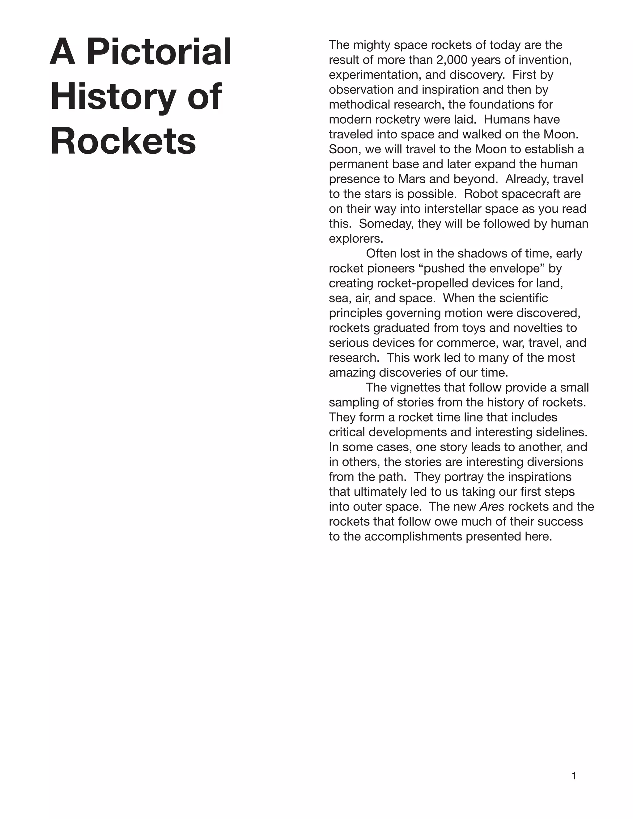 1
A Pictorial
History of
Rockets
The mighty space rockets of today are the
result of more than 2,000 years of invention,
experimentation, and discovery. First by
observation and inspiration and then by
methodical research, the foundations for
modern rocketry were laid. Humans have
traveled into space and walked on the Moon.
Soon, we will travel to the Moon to establish a
permanent base and later expand the human
presence to Mars and beyond. Already, travel
to the stars is possible. Robot spacecraft are
on their way into interstellar space as you read
this. Someday, they will be followed by human
explorers.
Often lost in the shadows of time, early
rocket pioneers “pushed the envelope” by
creating rocket-propelled devices for land,
sea, air, and space. When the scientiﬁc
principles governing motion were discovered,
rockets graduated from toys and novelties to
serious devices for commerce, war, travel, and
research. This work led to many of the most
amazing discoveries of our time.
The vignettes that follow provide a small
sampling of stories from the history of rockets.
They form a rocket time line that includes
critical developments and interesting sidelines.
In some cases, one story leads to another, and
in others, the stories are interesting diversions
from the path. They portray the inspirations
that ultimately led to us taking our ﬁrst steps
into outer space. The new Ares rockets and the
rockets that follow owe much of their success
to the accomplishments presented here.
 