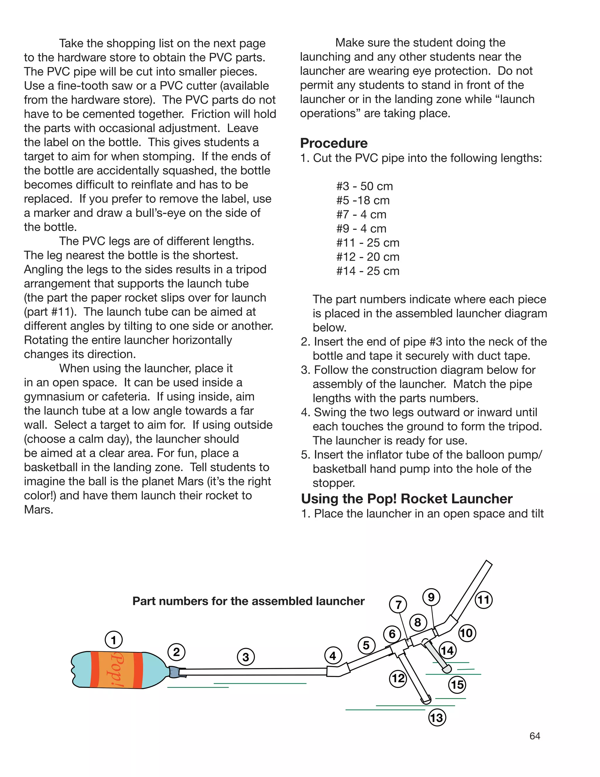 64
1
2
Pop!
3
10
145
6
12
15
4
Take the shopping list on the next page
to the hardware store to obtain the PVC parts.
The PVC pipe will be cut into smaller pieces.
Use a ﬁne-tooth saw or a PVC cutter (available
from the hardware store). The PVC parts do not
have to be cemented together. Friction will hold
the parts with occasional adjustment. Leave
the label on the bottle. This gives students a
target to aim for when stomping. If the ends of
the bottle are accidentally squashed, the bottle
becomes difﬁcult to reinﬂate and has to be
replaced. If you prefer to remove the label, use
a marker and draw a bull’s-eye on the side of
the bottle.
The PVC legs are of different lengths.
The leg nearest the bottle is the shortest.
Angling the legs to the sides results in a tripod
arrangement that supports the launch tube
(the part the paper rocket slips over for launch
(part #11). The launch tube can be aimed at
different angles by tilting to one side or another.
Rotating the entire launcher horizontally
changes its direction.
When using the launcher, place it
in an open space. It can be used inside a
gymnasium or cafeteria. If using inside, aim
the launch tube at a low angle towards a far
wall. Select a target to aim for. If using outside
(choose a calm day), the launcher should
be aimed at a clear area. For fun, place a
basketball in the landing zone. Tell students to
imagine the ball is the planet Mars (it’s the right
color!) and have them launch their rocket to
Mars.
Make sure the student doing the
launching and any other students near the
launcher are wearing eye protection. Do not
permit any students to stand in front of the
launcher or in the landing zone while “launch
operations” are taking place.
Part numbers for the assembled launcher
13
9 11
8
7
Procedure
1. Cut the PVC pipe into the following lengths:
#3 - 50 cm
#5 -18 cm
#7 - 4 cm
#9 - 4 cm
#11 - 25 cm
#12 - 20 cm
#14 - 25 cm
The part numbers indicate where each piece
is placed in the assembled launcher diagram
below.
2. Insert the end of pipe #3 into the neck of the
bottle and tape it securely with duct tape.
3. Follow the construction diagram below for
assembly of the launcher. Match the pipe
lengths with the parts numbers.
4. Swing the two legs outward or inward until
each touches the ground to form the tripod.
The launcher is ready for use.
5. Insert the inﬂator tube of the balloon pump/
basketball hand pump into the hole of the
stopper.
Using the Pop! Rocket Launcher
1. Place the launcher in an open space and tilt
 