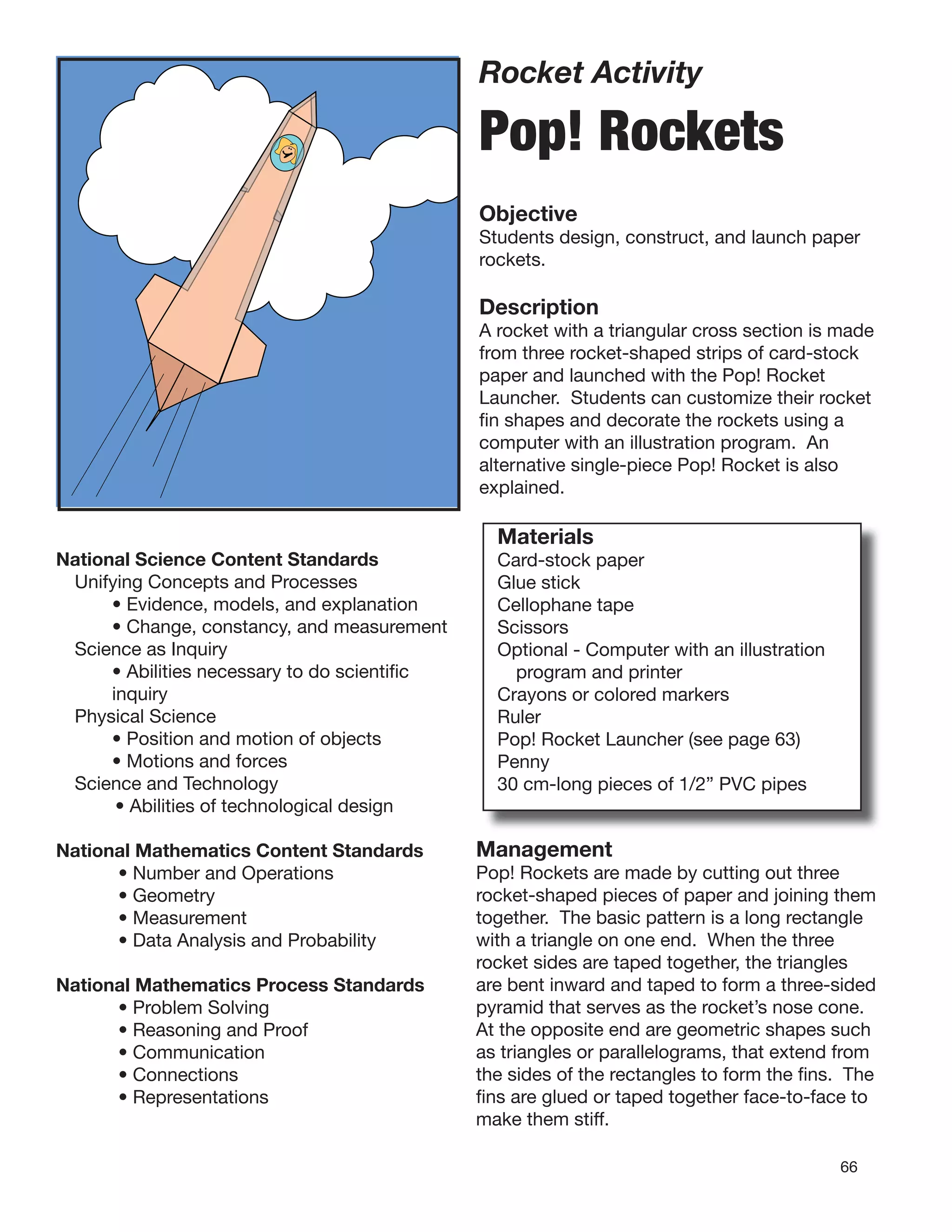 66
Rocket Activity
Pop! Rockets
Objective
Students design, construct, and launch paper
rockets.
Description
A rocket with a triangular cross section is made
from three rocket-shaped strips of card-stock
paper and launched with the Pop! Rocket
Launcher. Students can customize their rocket
ﬁn shapes and decorate the rockets using a
computer with an illustration program. An
alternative single-piece Pop! Rocket is also
explained.
National Science Content Standards
Unifying Concepts and Processes
• Evidence, models, and explanation
• Change, constancy, and measurement
Science as Inquiry
• Abilities necessary to do scientiﬁc
inquiry
Physical Science
• Position and motion of objects
• Motions and forces
Science and Technology
• Abilities of technological design
National Mathematics Content Standards
• Number and Operations
• Geometry
• Measurement
• Data Analysis and Probability
National Mathematics Process Standards
• Problem Solving
• Reasoning and Proof
• Communication
• Connections
• Representations
Materials
Card-stock paper
Glue stick
Cellophane tape
Scissors
Optional - Computer with an illustration
program and printer
Crayons or colored markers
Ruler
Pop! Rocket Launcher (see page 63)
Penny
30 cm-long pieces of 1/2” PVC pipes
Management
Pop! Rockets are made by cutting out three
rocket-shaped pieces of paper and joining them
together. The basic pattern is a long rectangle
with a triangle on one end. When the three
rocket sides are taped together, the triangles
are bent inward and taped to form a three-sided
pyramid that serves as the rocket’s nose cone.
At the opposite end are geometric shapes such
as triangles or parallelograms, that extend from
the sides of the rectangles to form the ﬁns. The
ﬁns are glued or taped together face-to-face to
make them stiff.
 