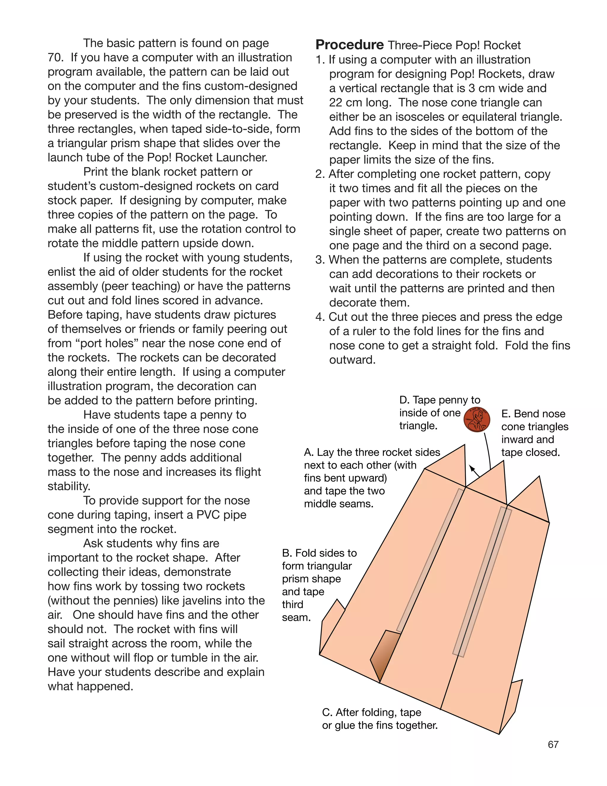 67
The basic pattern is found on page
70. If you have a computer with an illustration
program available, the pattern can be laid out
on the computer and the ﬁns custom-designed
by your students. The only dimension that must
be preserved is the width of the rectangle. The
three rectangles, when taped side-to-side, form
a triangular prism shape that slides over the
launch tube of the Pop! Rocket Launcher.
Print the blank rocket pattern or
student’s custom-designed rockets on card
stock paper. If designing by computer, make
three copies of the pattern on the page. To
make all patterns ﬁt, use the rotation control to
rotate the middle pattern upside down.
If using the rocket with young students,
enlist the aid of older students for the rocket
assembly (peer teaching) or have the patterns
cut out and fold lines scored in advance.
Before taping, have students draw pictures
of themselves or friends or family peering out
from “port holes” near the nose cone end of
the rockets. The rockets can be decorated
along their entire length. If using a computer
illustration program, the decoration can
be added to the pattern before printing.
Have students tape a penny to
the inside of one of the three nose cone
triangles before taping the nose cone
together. The penny adds additional
mass to the nose and increases its ﬂight
stability.
To provide support for the nose
cone during taping, insert a PVC pipe
segment into the rocket.
Ask students why ﬁns are
important to the rocket shape. After
collecting their ideas, demonstrate
how ﬁns work by tossing two rockets
(without the pennies) like javelins into the
air. One should have ﬁns and the other
should not. The rocket with ﬁns will
sail straight across the room, while the
one without will ﬂop or tumble in the air.
Have your students describe and explain
what happened.
Procedure Three-Piece Pop! Rocket
1. If using a computer with an illustration
program for designing Pop! Rockets, draw
a vertical rectangle that is 3 cm wide and
22 cm long. The nose cone triangle can
either be an isosceles or equilateral triangle.
Add ﬁns to the sides of the bottom of the
rectangle. Keep in mind that the size of the
paper limits the size of the ﬁns.
2. After completing one rocket pattern, copy
it two times and ﬁt all the pieces on the
paper with two patterns pointing up and one
pointing down. If the ﬁns are too large for a
single sheet of paper, create two patterns on
one page and the third on a second page.
3. When the patterns are complete, students
can add decorations to their rockets or
wait until the patterns are printed and then
decorate them.
4. Cut out the three pieces and press the edge
of a ruler to the fold lines for the ﬁns and
nose cone to get a straight fold. Fold the ﬁns
outward.
s
penny to
f one
.
IN
GOD WE
TRU
ST
LIBERTY
2008
D
E. Bend nose
cone triangles
inward and
tape closed.
r.
A. Lay the three rocket side
next to each other (with
fins bent upward)
and tape the two
middle seams.
B. Fold sides to
form triangular
prism shape
and tape
third
seam.
C. After folding, tape
or glue the fins togethe
D. Tape
inside o
triangle
 