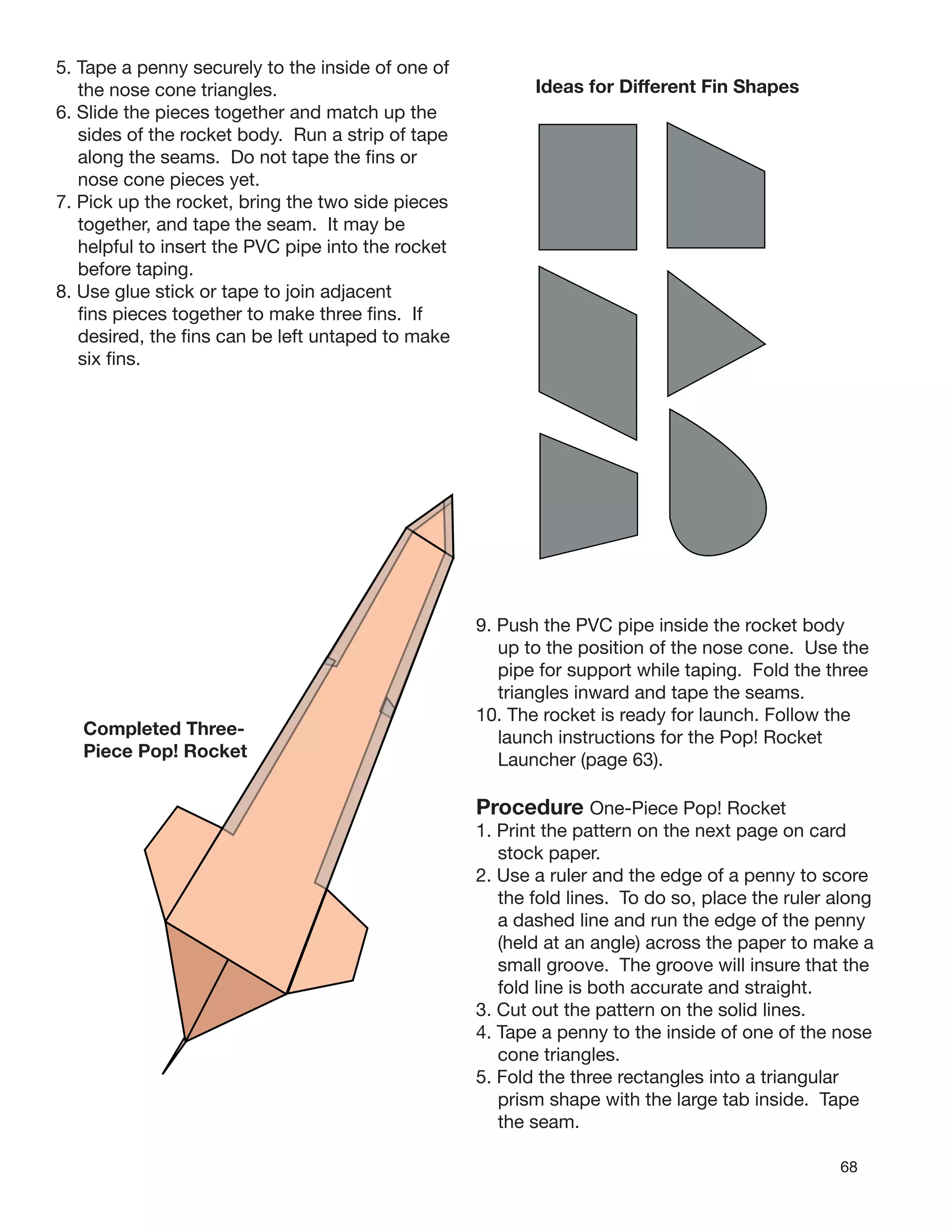 68
5. Tape a penny securely to the inside of one of
the nose cone triangles.
6. Slide the pieces together and match up the
sides of the rocket body. Run a strip of tape
along the seams. Do not tape the ﬁns or
nose cone pieces yet.
7. Pick up the rocket, bring the two side pieces
together, and tape the seam. It may be
helpful to insert the PVC pipe into the rocket
before taping.
8. Use glue stick or tape to join adjacent
ﬁns pieces together to make three ﬁns. If
desired, the ﬁns can be left untaped to make
six ﬁns.
Ideas for Different Fin Shapes
Completed Three-
Piece Pop! Rocket
9. Push the PVC pipe inside the rocket body
up to the position of the nose cone. Use the
pipe for support while taping. Fold the three
triangles inward and tape the seams.
10. The rocket is ready for launch. Follow the
launch instructions for the Pop! Rocket
Launcher (page 63).
Procedure One-Piece Pop! Rocket
1. Print the pattern on the next page on card
stock paper.
2. Use a ruler and the edge of a penny to score
the fold lines. To do so, place the ruler along
a dashed line and run the edge of the penny
(held at an angle) across the paper to make a
small groove. The groove will insure that the
fold line is both accurate and straight.
3. Cut out the pattern on the solid lines.
4. Tape a penny to the inside of one of the nose
cone triangles.
5. Fold the three rectangles into a triangular
prism shape with the large tab inside. Tape
the seam.
 