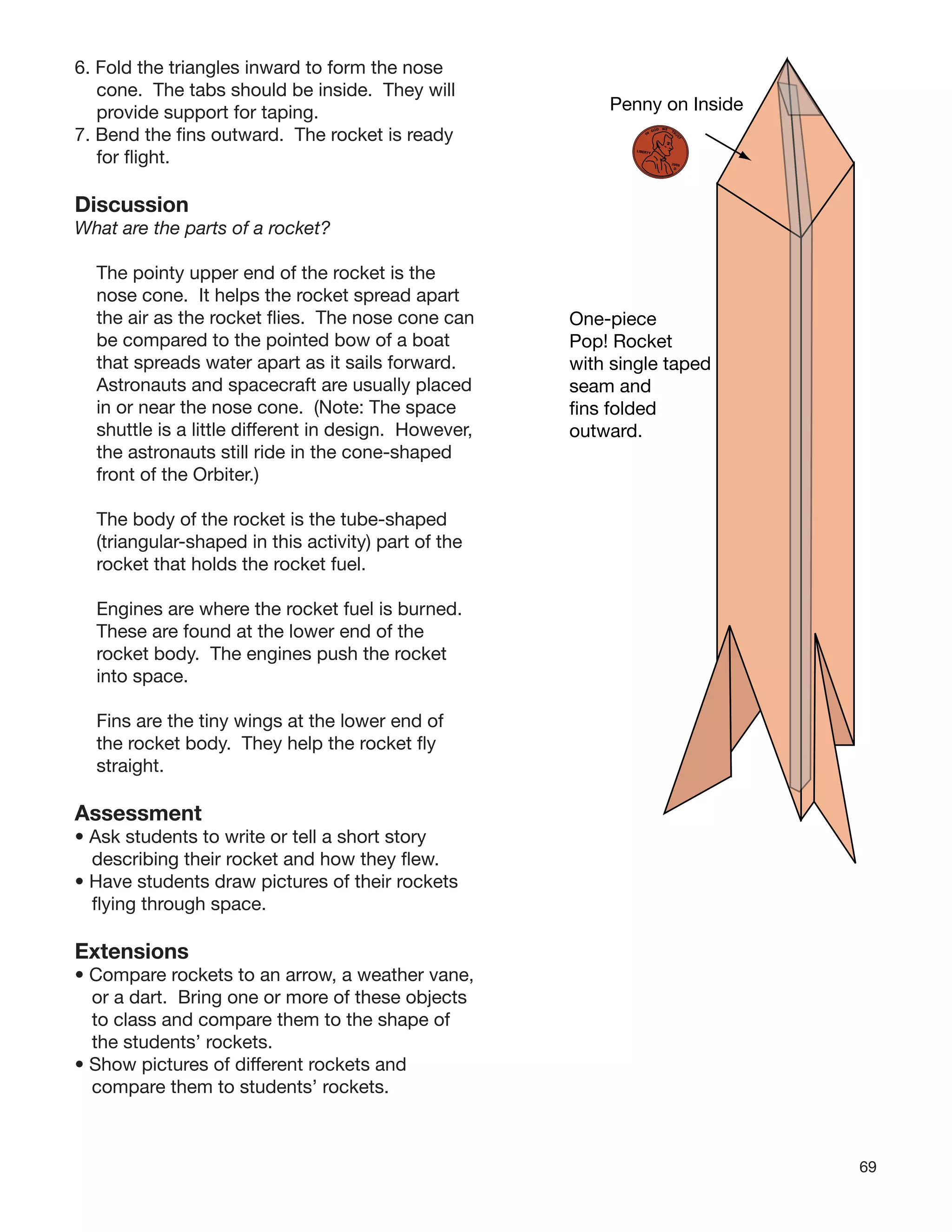 69
6. Fold the triangles inward to form the nose
cone. The tabs should be inside. They will
provide support for taping.
7. Bend the ﬁns outward. The rocket is ready
for ﬂight.
Discussion
What are the parts of a rocket?
The pointy upper end of the rocket is the
nose cone. It helps the rocket spread apart
the air as the rocket ﬂies. The nose cone can
be compared to the pointed bow of a boat
that spreads water apart as it sails forward.
Astronauts and spacecraft are usually placed
in or near the nose cone. (Note: The space
shuttle is a little different in design. However,
the astronauts still ride in the cone-shaped
front of the Orbiter.)
The body of the rocket is the tube-shaped
(triangular-shaped in this activity) part of the
rocket that holds the rocket fuel.
Engines are where the rocket fuel is burned.
These are found at the lower end of the
rocket body. The engines push the rocket
into space.
Fins are the tiny wings at the lower end of
the rocket body. They help the rocket ﬂy
straight.
Assessment
• Ask students to write or tell a short story
describing their rocket and how they ﬂew.
• Have students draw pictures of their rockets
ﬂying through space.
Extensions
• Compare rockets to an arrow, a weather vane,
or a dart. Bring one or more of these objects
to class and compare them to the shape of
the students’ rockets.
• Show pictures of different rockets and
compare them to students’ rockets.
One-piece
Pop! Rocket
with single taped
seam and
fins folded
outward.
Penny on Inside
IN
GOD WE
TRU
ST
LIBERTY
2008
D
 
