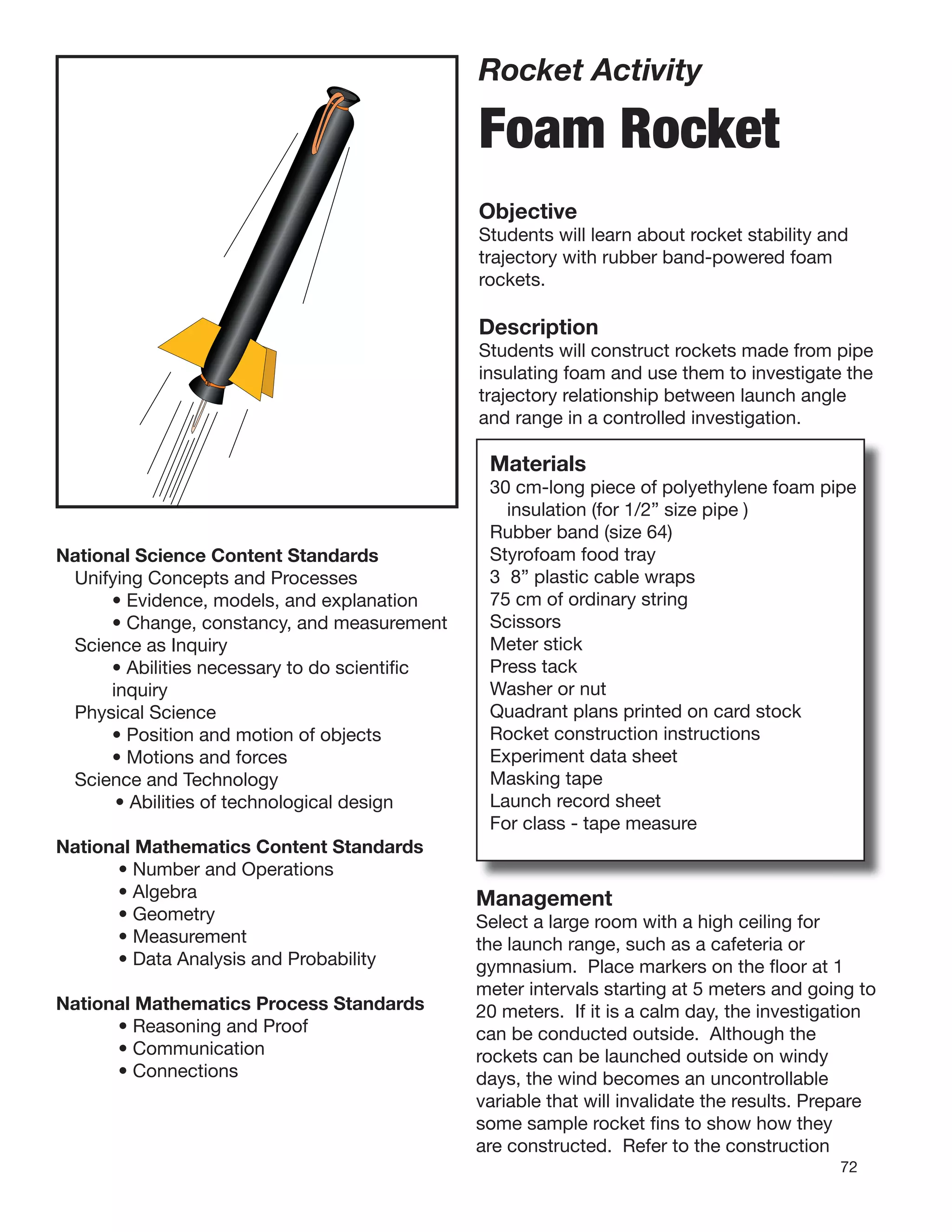 72
Rocket Activity
Foam Rocket
Objective
Students will learn about rocket stability and
trajectory with rubber band-powered foam
rockets.
Description
Students will construct rockets made from pipe
insulating foam and use them to investigate the
trajectory relationship between launch angle
and range in a controlled investigation.
Materials
30 cm-long piece of polyethylene foam pipe
insulation (for 1/2” size pipe )
Rubber band (size 64)
Styrofoam food tray
3 8” plastic cable wraps
75 cm of ordinary string
Scissors
Meter stick
Press tack
Washer or nut
Quadrant plans printed on card stock
Rocket construction instructions
Experiment data sheet
Masking tape
Launch record sheet
For class - tape measure
National Science Content Standards
Unifying Concepts and Processes
• Evidence, models, and explanation
• Change, constancy, and measurement
Science as Inquiry
• Abilities necessary to do scientiﬁc
inquiry
Physical Science
• Position and motion of objects
• Motions and forces
Science and Technology
• Abilities of technological design
National Mathematics Content Standards
• Number and Operations
• Algebra
• Geometry
• Measurement
• Data Analysis and Probability
National Mathematics Process Standards
• Reasoning and Proof
• Communication
• Connections
Management
Select a large room with a high ceiling for
the launch range, such as a cafeteria or
gymnasium. Place markers on the ﬂoor at 1
meter intervals starting at 5 meters and going to
20 meters. If it is a calm day, the investigation
can be conducted outside. Although the
rockets can be launched outside on windy
days, the wind becomes an uncontrollable
variable that will invalidate the results. Prepare
some sample rocket ﬁns to show how they
are constructed. Refer to the construction
 
