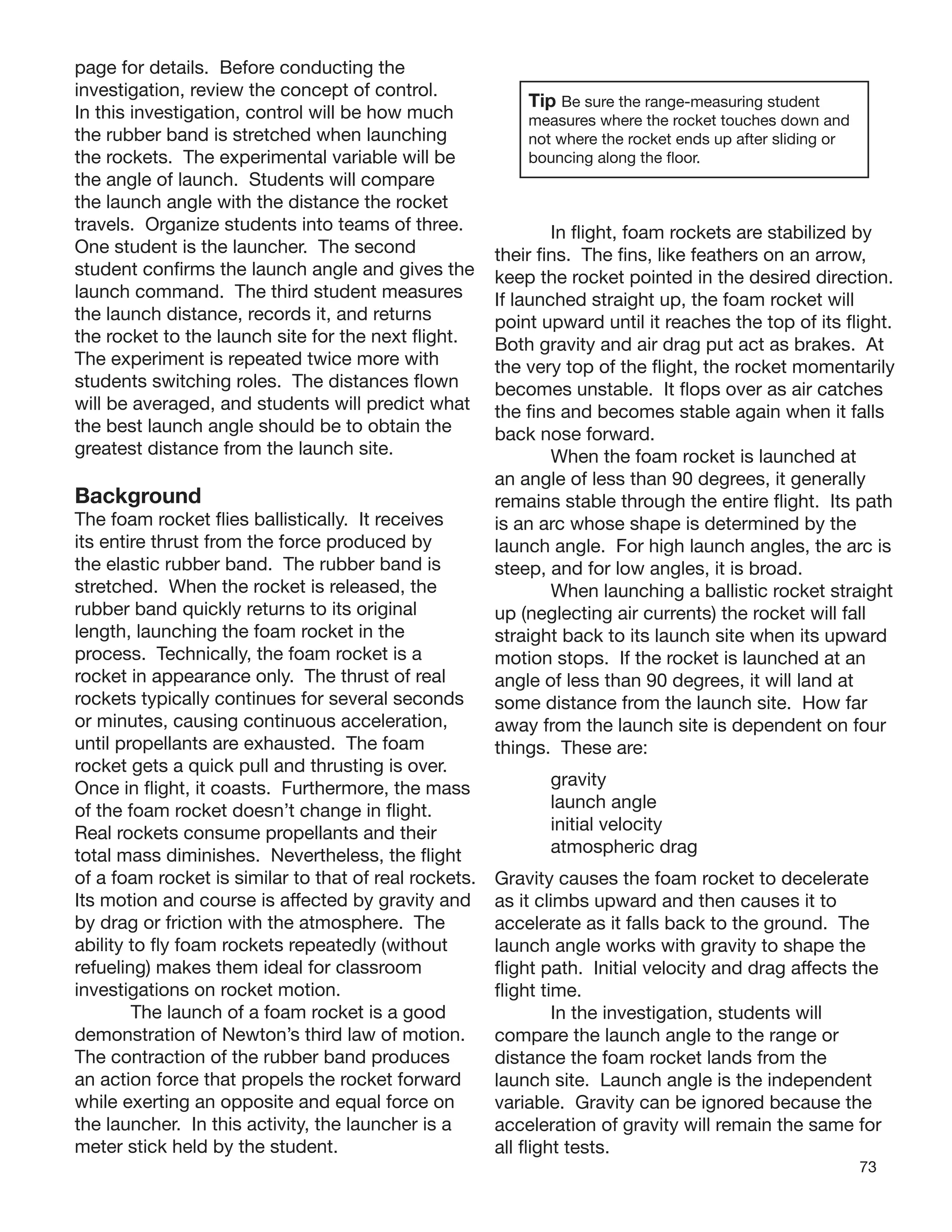 73
page for details. Before conducting the
investigation, review the concept of control.
In this investigation, control will be how much
the rubber band is stretched when launching
the rockets. The experimental variable will be
the angle of launch. Students will compare
the launch angle with the distance the rocket
travels. Organize students into teams of three.
One student is the launcher. The second
student conﬁrms the launch angle and gives the
launch command. The third student measures
the launch distance, records it, and returns
the rocket to the launch site for the next ﬂight.
The experiment is repeated twice more with
students switching roles. The distances ﬂown
will be averaged, and students will predict what
the best launch angle should be to obtain the
greatest distance from the launch site.
Background
The foam rocket ﬂies ballistically. It receives
its entire thrust from the force produced by
the elastic rubber band. The rubber band is
stretched. When the rocket is released, the
rubber band quickly returns to its original
length, launching the foam rocket in the
process. Technically, the foam rocket is a
rocket in appearance only. The thrust of real
rockets typically continues for several seconds
or minutes, causing continuous acceleration,
until propellants are exhausted. The foam
rocket gets a quick pull and thrusting is over.
Once in ﬂight, it coasts. Furthermore, the mass
of the foam rocket doesn’t change in ﬂight.
Real rockets consume propellants and their
total mass diminishes. Nevertheless, the ﬂight
of a foam rocket is similar to that of real rockets
Its motion and course is affected by gravity and
by drag or friction with the atmosphere. The
ability to ﬂy foam rockets repeatedly (without
refueling) makes them ideal for classroom
investigations on rocket motion.
The launch of a foam rocket is a good
demonstration of Newton’s third law of motion.
The contraction of the rubber band produces
an action force that propels the rocket forward
while exerting an opposite and equal force on
the launcher. In this activity, the launcher is a
meter stick held by the student.
Tip Be sure the range-measuring student
measures where the rocket touches down and
not where the rocket ends up after sliding or
bouncing along the ﬂoor.
In ﬂight, foam rockets are stabilized by
their ﬁns. The ﬁns, like feathers on an arrow,
keep the rocket pointed in the desired direction.
If launched straight up, the foam rocket will
point upward until it reaches the top of its ﬂight.
Both gravity and air drag put act as brakes. At
the very top of the ﬂight, the rocket momentarily
becomes unstable. It ﬂops over as air catches
the ﬁns and becomes stable again when it falls
back nose forward.
When the foam rocket is launched at
an angle of less than 90 degrees, it generally
remains stable through the entire ﬂight. Its path
is an arc whose shape is determined by the
launch angle. For high launch angles, the arc is
steep, and for low angles, it is broad.
When launching a ballistic rocket straight
up (neglecting air currents) the rocket will fall
straight back to its launch site when its upward
motion stops. If the rocket is launched at an
angle of less than 90 degrees, it will land at
some distance from the launch site. How far
away from the launch site is dependent on four
things. These are:
gravity
launch angle
initial velocity
atmospheric drag
. Gravity causes the foam rocket to decelerate
as it climbs upward and then causes it to
accelerate as it falls back to the ground. The
launch angle works with gravity to shape the
ﬂight path. Initial velocity and drag affects the
ﬂight time.
In the investigation, students will
compare the launch angle to the range or
distance the foam rocket lands from the
launch site. Launch angle is the independent
variable. Gravity can be ignored because the
acceleration of gravity will remain the same for
all ﬂight tests.
 