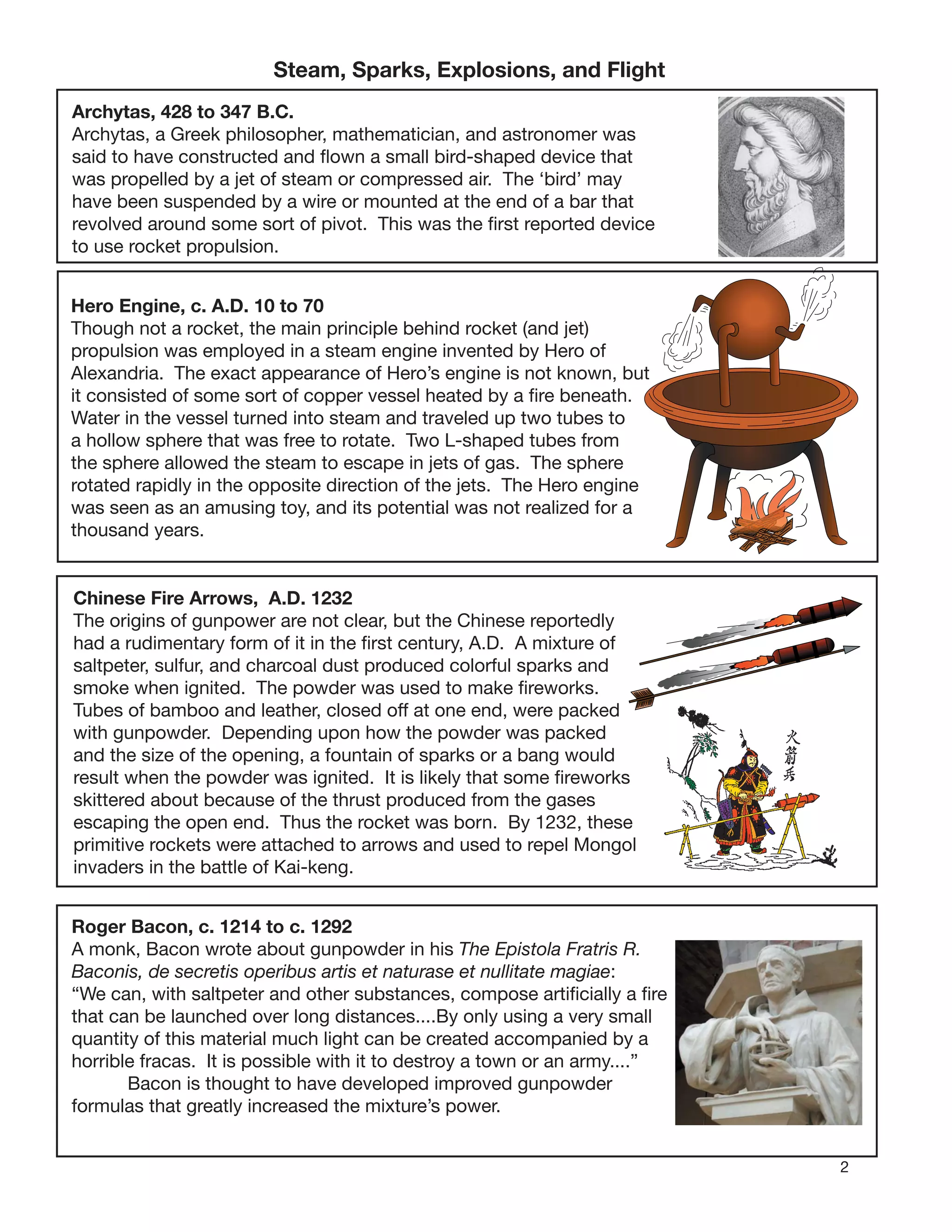 2
Steam, Sparks, Explosions, and Flight
Archytas, 428 to 347 B.C.
Archytas, a Greek philosopher, mathematician, and astronomer was
said to have constructed and ﬂown a small bird-shaped device that
was propelled by a jet of steam or compressed air. The ‘bird’ may
have been suspended by a wire or mounted at the end of a bar that
revolved around some sort of pivot. This was the ﬁrst reported device
to use rocket propulsion.
Hero Engine, c. A.D. 10 to 70
Though not a rocket, the main principle behind rocket (and jet)
propulsion was employed in a steam engine invented by Hero of
Alexandria. The exact appearance of Hero’s engine is not known, but
it consisted of some sort of copper vessel heated by a ﬁre beneath.
Water in the vessel turned into steam and traveled up two tubes to
a hollow sphere that was free to rotate. Two L-shaped tubes from
the sphere allowed the steam to escape in jets of gas. The sphere
rotated rapidly in the opposite direction of the jets. The Hero engine
was seen as an amusing toy, and its potential was not realized for a
thousand years.
Chinese Fire Arrows, A.D. 1232
The origins of gunpower are not clear, but the Chinese reportedly
had a rudimentary form of it in the ﬁrst century, A.D. A mixture of
saltpeter, sulfur, and charcoal dust produced colorful sparks and
smoke when ignited. The powder was used to make ﬁreworks.
Tubes of bamboo and leather, closed off at one end, were packed
with gunpowder. Depending upon how the powder was packed
and the size of the opening, a fountain of sparks or a bang would
result when the powder was ignited. It is likely that some ﬁreworks
skittered about because of the thrust produced from the gases
escaping the open end. Thus the rocket was born. By 1232, these
primitive rockets were attached to arrows and used to repel Mongol
invaders in the battle of Kai-keng.
Roger Bacon, c. 1214 to c. 1292
A monk, Bacon wrote about gunpowder in his The Epistola Fratris R.
Baconis, de secretis operibus artis et naturase et nullitate magiae:
“We can, with saltpeter and other substances, compose artiﬁcially a ﬁre
that can be launched over long distances....By only using a very small
quantity of this material much light can be created accompanied by a
horrible fracas. It is possible with it to destroy a town or an army....”
Bacon is thought to have developed improved gunpowder
formulas that greatly increased the mixture’s power.
 