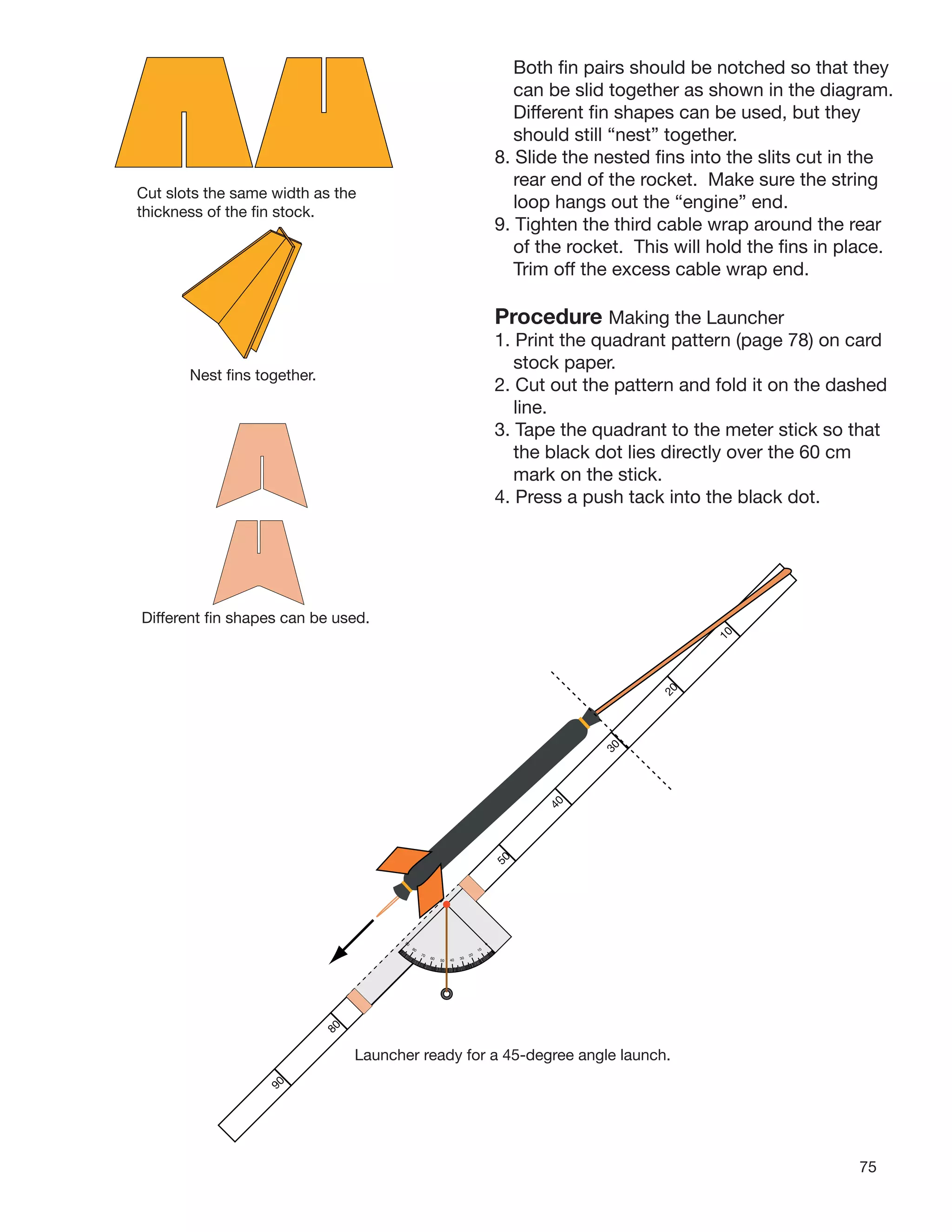 75
Both ﬁn pairs should be notched so that they
can be slid together as shown in the diagram.
Different ﬁn shapes can be used, but they
should still “nest” together.
8. Slide the nested ﬁns into the slits cut in the
rear end of the rocket. Make sure the string
loop hangs out the “engine” end.
9. Tighten the third cable wrap around the rear
of the rocket. This will hold the ﬁns in place.
Trim off the excess cable wrap end.
Procedure Making the Launcher
1. Print the quadrant pattern (page 78) on card
stock paper.
2. Cut out the pattern and fold it on the dashed
line.
3. Tape the quadrant to the meter stick so that
the black dot lies directly over the 60 cm
mark on the stick.
4. Press a push tack into the black dot.
Cut slots the same width as the
thickness of the ﬁn stock.
Nest ﬁns together.
Different ﬁn shapes can be used.
0
10
20
304050
60
70
80
90
80
50
40
30
10
20
Launcher ready for a 45-degree angle launch.
90
 