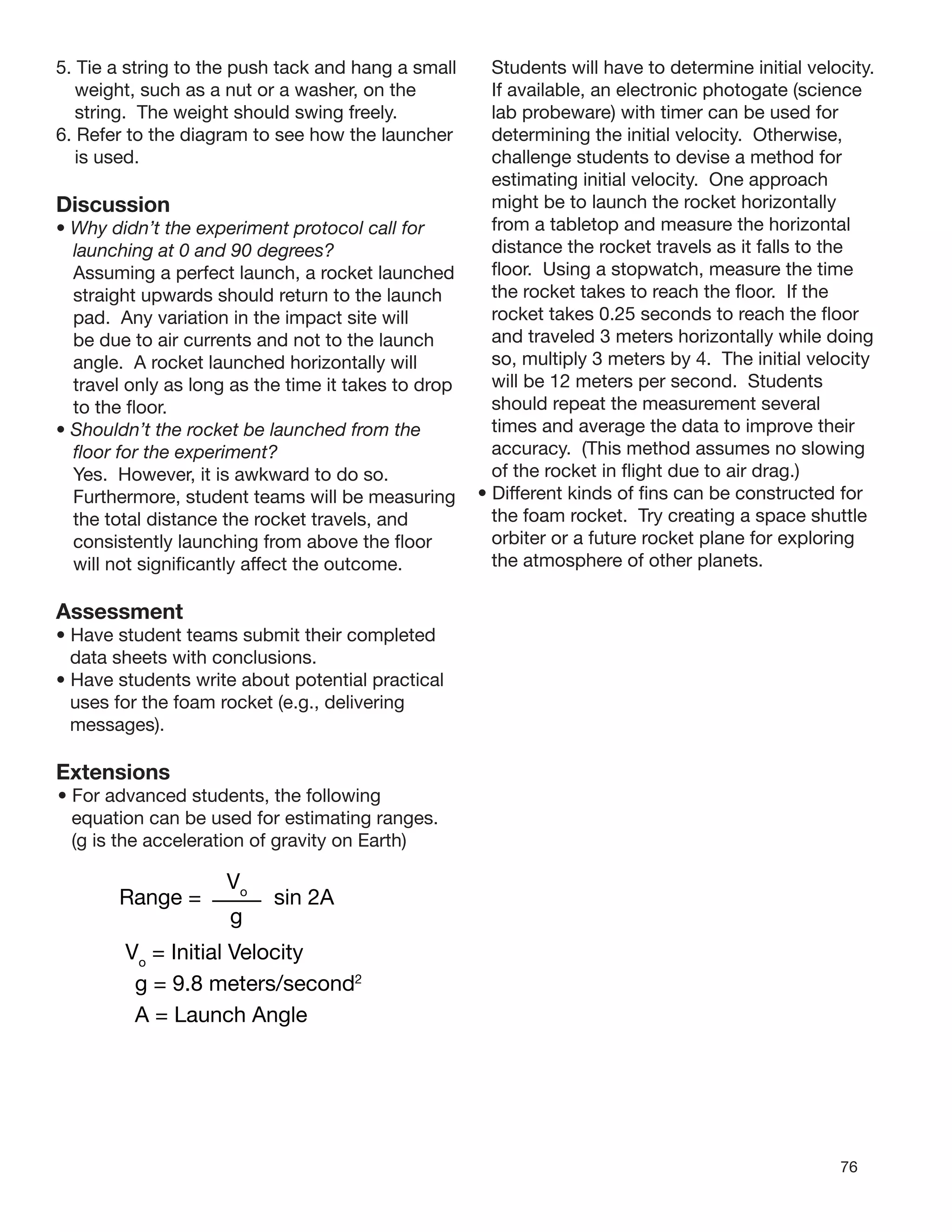 76
5. Tie a string to the push tack and hang a small
weight, such as a nut or a washer, on the
string. The weight should swing freely.
6. Refer to the diagram to see how the launcher
is used.
Discussion
• Why didn’t the experiment protocol call for
launching at 0 and 90 degrees?
Assuming a perfect launch, a rocket launched
straight upwards should return to the launch
pad. Any variation in the impact site will
be due to air currents and not to the launch
angle. A rocket launched horizontally will
travel only as long as the time it takes to drop
to the ﬂoor.
• Shouldn’t the rocket be launched from the
ﬂoor for the experiment?
Yes. However, it is awkward to do so.
Furthermore, student teams will be measuring
the total distance the rocket travels, and
consistently launching from above the ﬂoor
will not signiﬁcantly affect the outcome.
Assessment
• Have student teams submit their completed
data sheets with conclusions.
• Have students write about potential practical
uses for the foam rocket (e.g., delivering
messages).
Extensions
• For advanced students, the following
equation can be used for estimating ranges.
(g is the acceleration of gravity on Earth)
Range = sin 2A
g
Vo
= Initial Velocity
g = 9.8 meters/second2
A = Launch Angle
Vo
Students will have to determine initial velocity.
If available, an electronic photogate (science
lab probeware) with timer can be used for
determining the initial velocity. Otherwise,
challenge students to devise a method for
estimating initial velocity. One approach
might be to launch the rocket horizontally
from a tabletop and measure the horizontal
distance the rocket travels as it falls to the
ﬂoor. Using a stopwatch, measure the time
the rocket takes to reach the ﬂoor. If the
rocket takes 0.25 seconds to reach the ﬂoor
and traveled 3 meters horizontally while doing
so, multiply 3 meters by 4. The initial velocity
will be 12 meters per second. Students
should repeat the measurement several
times and average the data to improve their
accuracy. (This method assumes no slowing
of the rocket in ﬂight due to air drag.)
• Different kinds of ﬁns can be constructed for
the foam rocket. Try creating a space shuttle
orbiter or a future rocket plane for exploring
the atmosphere of other planets.
 