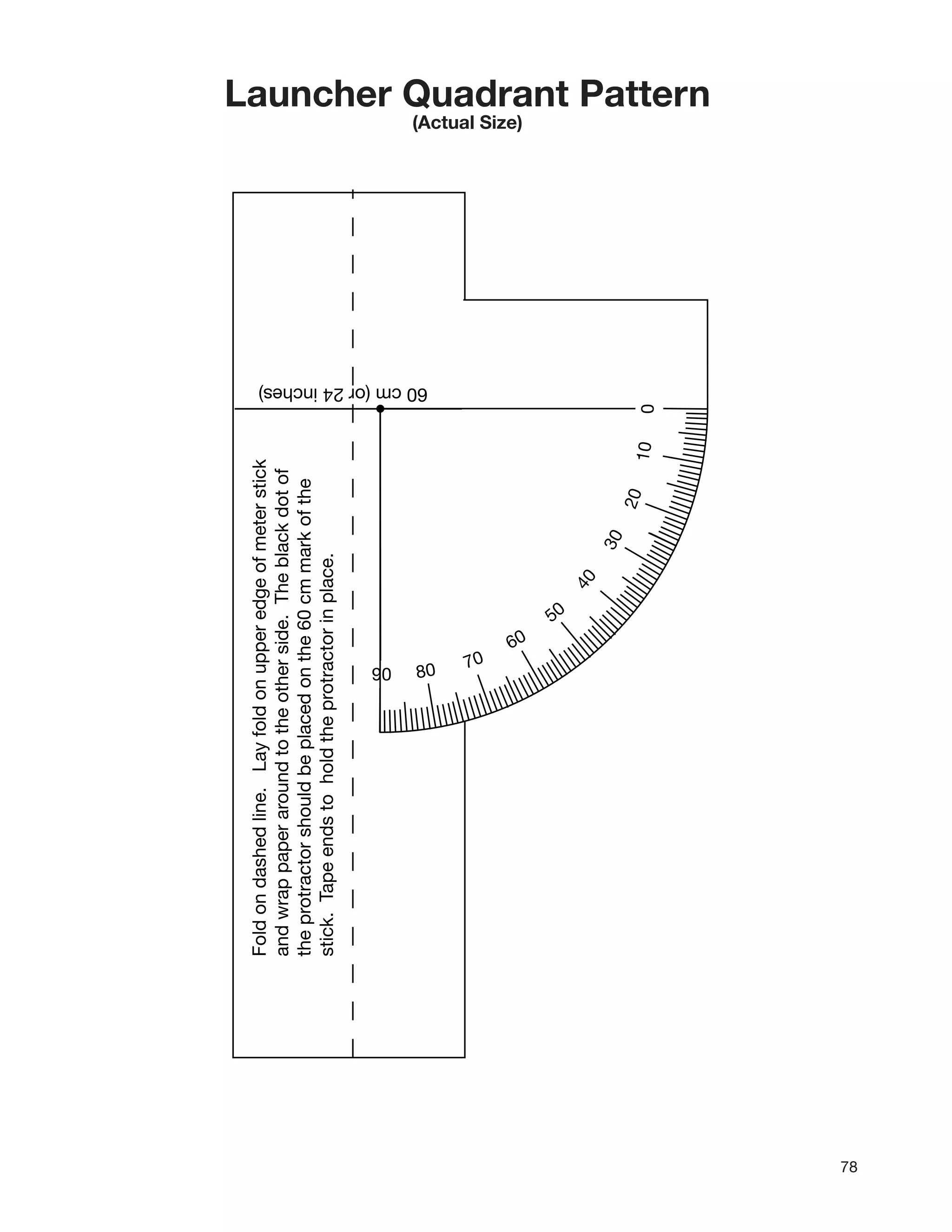 78
010
20
30
40
50
60
70
8090
Foldondashedline.Layfoldonupperedgeofmeterstick
andwrappaperaroundtotheotherside.Theblackdotof
theprotractorshouldbeplacedonthe60cmmarkofthe
stick.Tapeendstoholdtheprotractorinplace.
60cm(or24inches)
Launcher Quadrant Pattern
(Actual Size)
 