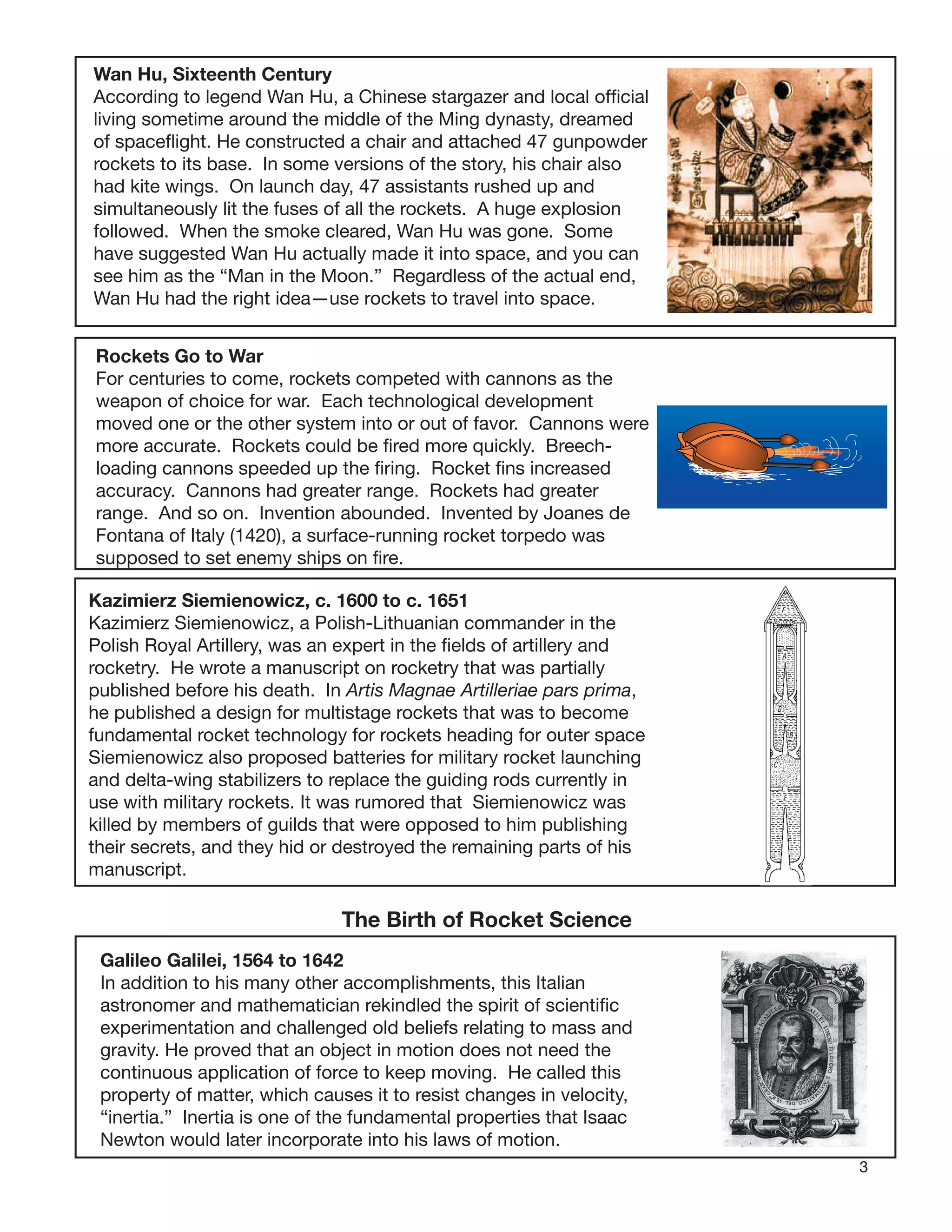 3
Wan Hu, Sixteenth Century
According to legend Wan Hu, a Chinese stargazer and local ofﬁcial
living sometime around the middle of the Ming dynasty, dreamed
of spaceﬂight. He constructed a chair and attached 47 gunpowder
rockets to its base. In some versions of the story, his chair also
had kite wings. On launch day, 47 assistants rushed up and
simultaneously lit the fuses of all the rockets. A huge explosion
followed. When the smoke cleared, Wan Hu was gone. Some
have suggested Wan Hu actually made it into space, and you can
see him as the “Man in the Moon.” Regardless of the actual end,
Wan Hu had the right idea—use rockets to travel into space.
Rockets Go to War
For centuries to come, rockets competed with cannons as the
weapon of choice for war. Each technological development
moved one or the other system into or out of favor. Cannons were
more accurate. Rockets could be ﬁred more quickly. Breech-
loading cannons speeded up the ﬁring. Rocket ﬁns increased
accuracy. Cannons had greater range. Rockets had greater
range. And so on. Invention abounded. Invented by Joanes de
Fontana of Italy (1420), a surface-running rocket torpedo was
supposed to set enemy ships on ﬁre.
Kazimierz Siemienowicz, c. 1600 to c. 1651
Kazimierz Siemienowicz, a Polish-Lithuanian commander in the
Polish Royal Artillery, was an expert in the ﬁelds of artillery and
rocketry. He wrote a manuscript on rocketry that was partially
published before his death. In Artis Magnae Artilleriae pars prima,
he published a design for multistage rockets that was to become
fundamental rocket technology for rockets heading for outer space
Siemienowicz also proposed batteries for military rocket launching
and delta-wing stabilizers to replace the guiding rods currently in
use with military rockets. It was rumored that Siemienowicz was
killed by members of guilds that were opposed to him publishing
their secrets, and they hid or destroyed the remaining parts of his
manuscript.
The Birth of Rocket Science
Galileo Galilei, 1564 to 1642
In addition to his many other accomplishments, this Italian
astronomer and mathematician rekindled the spirit of scientiﬁc
experimentation and challenged old beliefs relating to mass and
gravity. He proved that an object in motion does not need the
continuous application of force to keep moving. He called this
property of matter, which causes it to resist changes in velocity,
“inertia.” Inertia is one of the fundamental properties that Isaac
Newton would later incorporate into his laws of motion.
 
