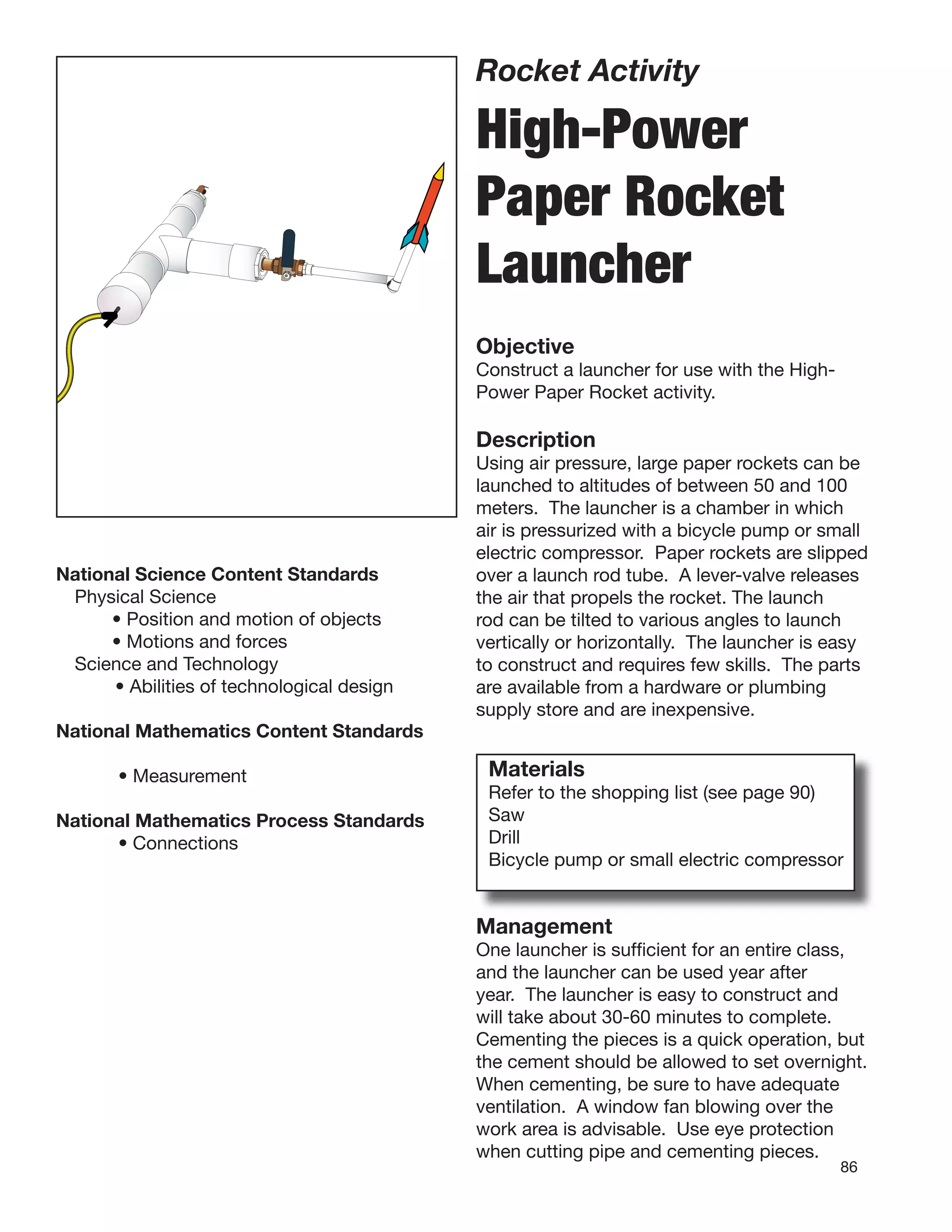 86
Rocket Activity
High-Power
Paper Rocket
Launcher
Objective
Construct a launcher for use with the High-
Power Paper Rocket activity.
Description
Using air pressure, large paper rockets can be
launched to altitudes of between 50 and 100
meters. The launcher is a chamber in which
air is pressurized with a bicycle pump or small
electric compressor. Paper rockets are slipped
over a launch rod tube. A lever-valve releases
the air that propels the rocket. The launch
rod can be tilted to various angles to launch
vertically or horizontally. The launcher is easy
to construct and requires few skills. The parts
are available from a hardware or plumbing
supply store and are inexpensive.
National Science Content Standards
Physical Science
• Position and motion of objects
• Motions and forces
Science and Technology
• Abilities of technological design
National Mathematics Content Standards
• Measurement
National Mathematics Process Standards
• Connections
Materials
Refer to the shopping list (see page 90)
Saw
Drill
Bicycle pump or small electric compressor
Management
One launcher is sufﬁcient for an entire class,
and the launcher can be used year after
year. The launcher is easy to construct and
will take about 30-60 minutes to complete.
Cementing the pieces is a quick operation, but
the cement should be allowed to set overnight.
When cementing, be sure to have adequate
ventilation. A window fan blowing over the
work area is advisable. Use eye protection
when cutting pipe and cementing pieces.
 