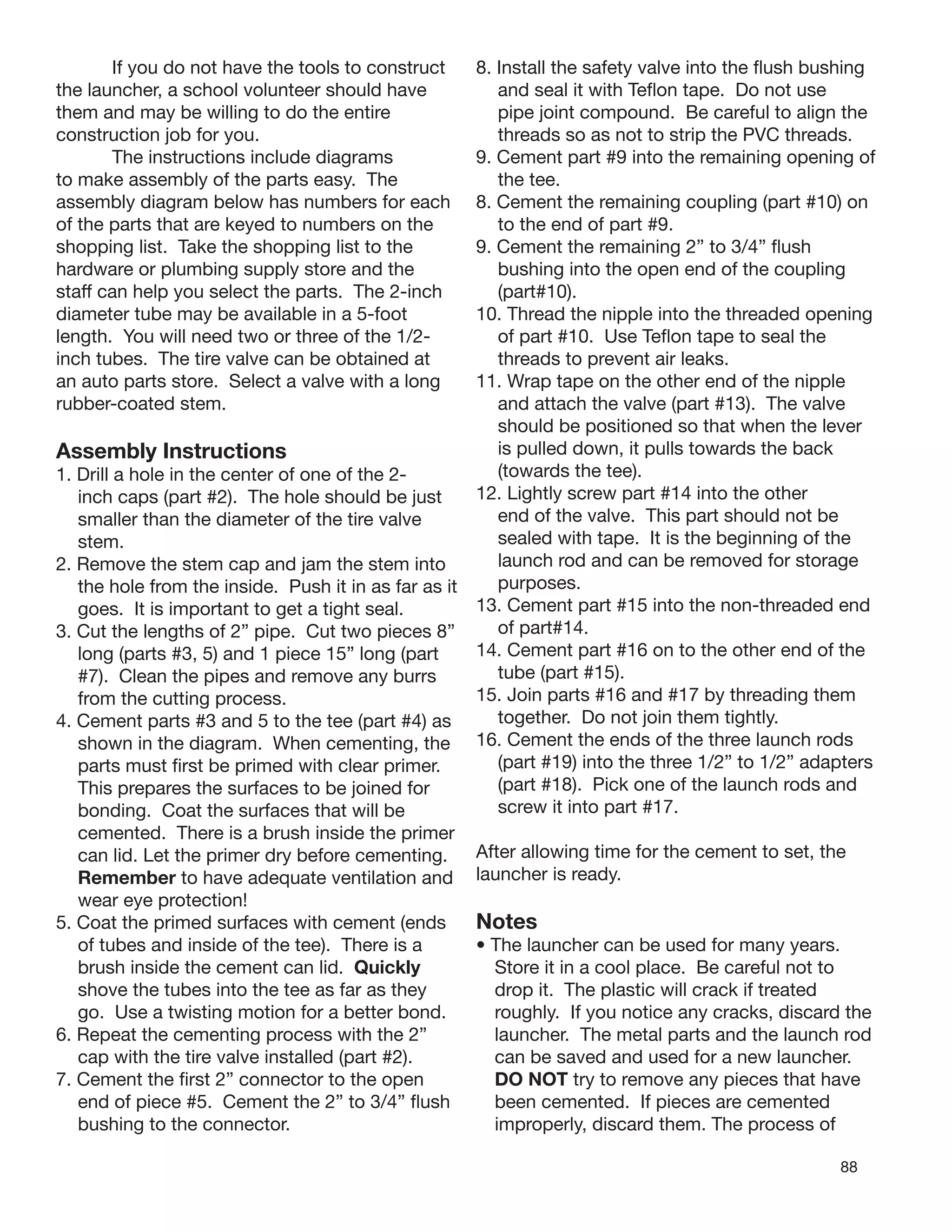 88
If you do not have the tools to construct
the launcher, a school volunteer should have
them and may be willing to do the entire
construction job for you.
The instructions include diagrams
to make assembly of the parts easy. The
assembly diagram below has numbers for each
of the parts that are keyed to numbers on the
shopping list. Take the shopping list to the
hardware or plumbing supply store and the
staff can help you select the parts. The 2-inch
diameter tube may be available in a 5-foot
length. You will need two or three of the 1/2-
inch tubes. The tire valve can be obtained at
an auto parts store. Select a valve with a long
rubber-coated stem.
Assembly Instructions
1. Drill a hole in the center of one of the 2-
inch caps (part #2). The hole should be just
smaller than the diameter of the tire valve
stem.
2. Remove the stem cap and jam the stem into
the hole from the inside. Push it in as far as it
goes. It is important to get a tight seal.
3. Cut the lengths of 2” pipe. Cut two pieces 8”
long (parts #3, 5) and 1 piece 15” long (part
#7). Clean the pipes and remove any burrs
from the cutting process.
4. Cement parts #3 and 5 to the tee (part #4) as
shown in the diagram. When cementing, the
parts must ﬁrst be primed with clear primer.
This prepares the surfaces to be joined for
bonding. Coat the surfaces that will be
cemented. There is a brush inside the primer
can lid. Let the primer dry before cementing.
Remember to have adequate ventilation and
wear eye protection!
5. Coat the primed surfaces with cement (ends
of tubes and inside of the tee). There is a
brush inside the cement can lid. Quickly
shove the tubes into the tee as far as they
go. Use a twisting motion for a better bond.
6. Repeat the cementing process with the 2”
cap with the tire valve installed (part #2).
7. Cement the ﬁrst 2” connector to the open
end of piece #5. Cement the 2” to 3/4” ﬂush
bushing to the connector.
8. Install the safety valve into the ﬂush bushing
and seal it with Teﬂon tape. Do not use
pipe joint compound. Be careful to align the
threads so as not to strip the PVC threads.
9. Cement part #9 into the remaining opening of
the tee.
8. Cement the remaining coupling (part #10) on
to the end of part #9.
9. Cement the remaining 2” to 3/4” ﬂush
bushing into the open end of the coupling
(part#10).
10. Thread the nipple into the threaded opening
of part #10. Use Teﬂon tape to seal the
threads to prevent air leaks.
11. Wrap tape on the other end of the nipple
and attach the valve (part #13). The valve
should be positioned so that when the lever
is pulled down, it pulls towards the back
(towards the tee).
12. Lightly screw part #14 into the other
end of the valve. This part should not be
sealed with tape. It is the beginning of the
launch rod and can be removed for storage
purposes.
13. Cement part #15 into the non-threaded end
of part#14.
14. Cement part #16 on to the other end of the
tube (part #15).
15. Join parts #16 and #17 by threading them
together. Do not join them tightly.
16. Cement the ends of the three launch rods
(part #19) into the three 1/2” to 1/2” adapters
(part #18). Pick one of the launch rods and
screw it into part #17.
After allowing time for the cement to set, the
launcher is ready.
Notes
• The launcher can be used for many years.
Store it in a cool place. Be careful not to
drop it. The plastic will crack if treated
roughly. If you notice any cracks, discard the
launcher. The metal parts and the launch rod
can be saved and used for a new launcher.
DO NOT try to remove any pieces that have
been cemented. If pieces are cemented
improperly, discard them. The process of
 