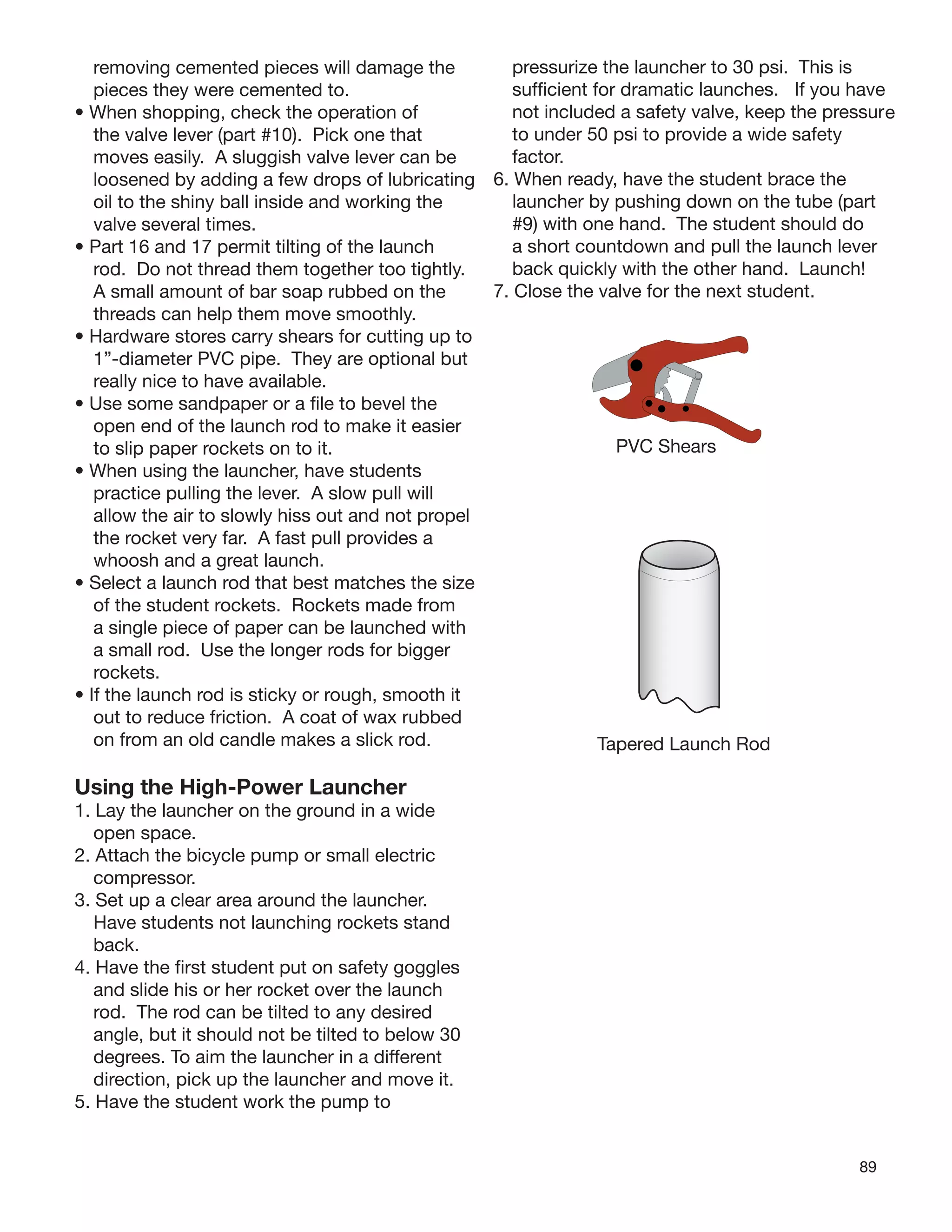 89
removing cemented pieces will damage the
pieces they were cemented to.
• When shopping, check the operation of
the valve lever (part #10). Pick one that
moves easily. A sluggish valve lever can be
loosened by adding a few drops of lubricating
oil to the shiny ball inside and working the
valve several times.
• Part 16 and 17 permit tilting of the launch
rod. Do not thread them together too tightly.
A small amount of bar soap rubbed on the
threads can help them move smoothly.
• Hardware stores carry shears for cutting up to
1”-diameter PVC pipe. They are optional but
really nice to have available.
• Use some sandpaper or a ﬁle to bevel the
open end of the launch rod to make it easier
to slip paper rockets on to it.
• When using the launcher, have students
practice pulling the lever. A slow pull will
allow the air to slowly hiss out and not propel
the rocket very far. A fast pull provides a
whoosh and a great launch.
• Select a launch rod that best matches the size
of the student rockets. Rockets made from
a single piece of paper can be launched with
a small rod. Use the longer rods for bigger
rockets.
• If the launch rod is sticky or rough, smooth it
out to reduce friction. A coat of wax rubbed
on from an old candle makes a slick rod.
Using the High-Power Launcher
1. Lay the launcher on the ground in a wide
open space.
2. Attach the bicycle pump or small electric
compressor.
3. Set up a clear area around the launcher.
Have students not launching rockets stand
back.
4. Have the ﬁrst student put on safety goggles
and slide his or her rocket over the launch
rod. The rod can be tilted to any desired
angle, but it should not be tilted to below 30
degrees. To aim the launcher in a different
direction, pick up the launcher and move it.
5. Have the student work the pump to
pressurize the launcher to 30 psi. This is
sufﬁcient for dramatic launches. If you have
not included a safety valve, keep the pressure
to under 50 psi to provide a wide safety
factor.
6. When ready, have the student brace the
launcher by pushing down on the tube (part
#9) with one hand. The student should do
a short countdown and pull the launch lever
back quickly with the other hand. Launch!
7. Close the valve for the next student.
PVC Shears
Tapered Launch Rod
 
