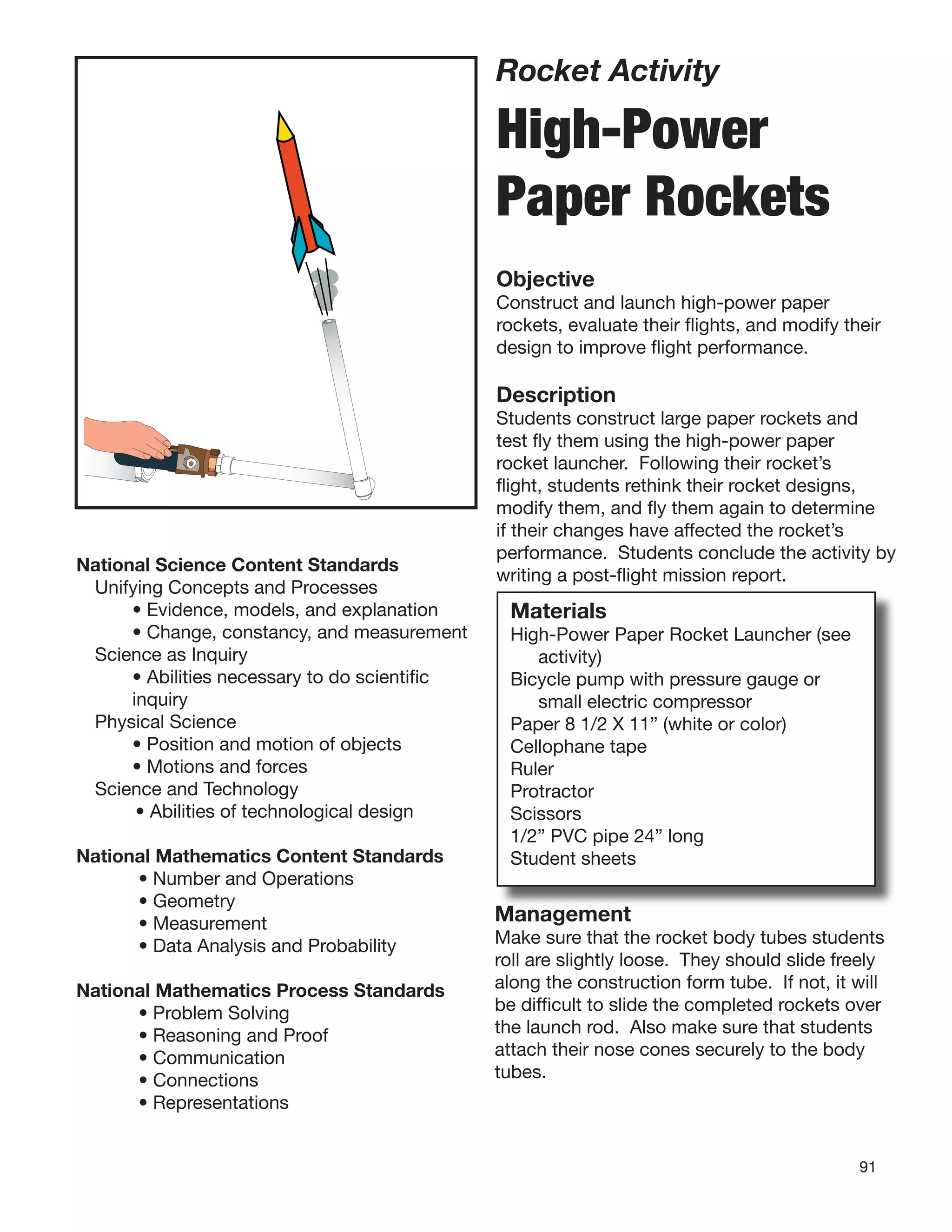 91
Rocket Activity
High-Power
Paper Rockets
Objective
Construct and launch high-power paper
rockets, evaluate their ﬂights, and modify their
design to improve ﬂight performance.
Description
Students construct large paper rockets and
test ﬂy them using the high-power paper
rocket launcher. Following their rocket’s
ﬂight, students rethink their rocket designs,
modify them, and ﬂy them again to determine
if their changes have affected the rocket’s
performance. Students conclude the activity by
writing a post-ﬂight mission report.
Materials
High-Power Paper Rocket Launcher (see
activity)
Bicycle pump with pressure gauge or
small electric compressor
Paper 8 1/2 X 11” (white or color)
Cellophane tape
Ruler
Protractor
Scissors
1/2” PVC pipe 24” long
Student sheets
National Science Content Standards
Unifying Concepts and Processes
• Evidence, models, and explanation
• Change, constancy, and measurement
Science as Inquiry
• Abilities necessary to do scientiﬁc
inquiry
Physical Science
• Position and motion of objects
• Motions and forces
Science and Technology
• Abilities of technological design
National Mathematics Content Standards
• Number and Operations
• Geometry
• Measurement
• Data Analysis and Probability
National Mathematics Process Standards
• Problem Solving
• Reasoning and Proof
• Communication
• Connections
• Representations
Management
Make sure that the rocket body tubes students
roll are slightly loose. They should slide freely
along the construction form tube. If not, it will
be difﬁcult to slide the completed rockets over
the launch rod. Also make sure that students
attach their nose cones securely to the body
tubes.
 