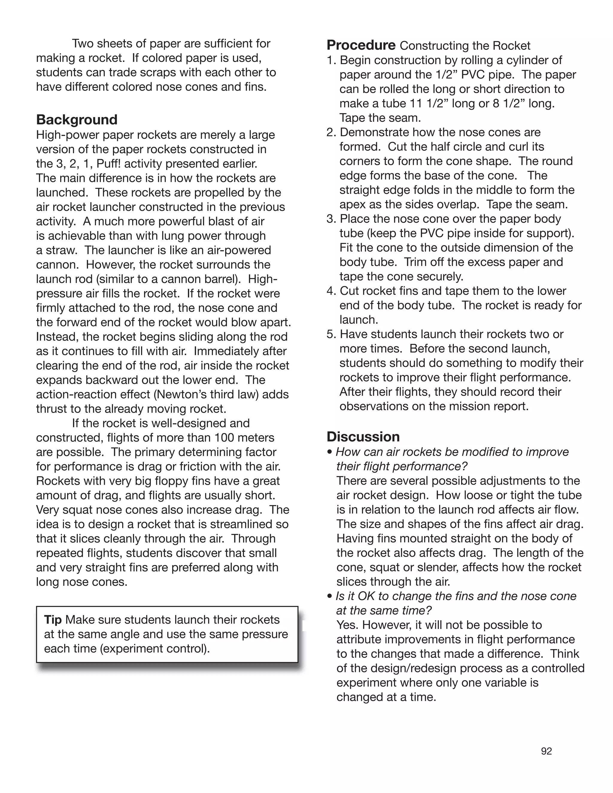 92
Two sheets of paper are sufﬁcient for
making a rocket. If colored paper is used,
students can trade scraps with each other to
have different colored nose cones and ﬁns.
Background
High-power paper rockets are merely a large
version of the paper rockets constructed in
the 3, 2, 1, Puff! activity presented earlier.
The main difference is in how the rockets are
launched. These rockets are propelled by the
air rocket launcher constructed in the previous
activity. A much more powerful blast of air
is achievable than with lung power through
a straw. The launcher is like an air-powered
cannon. However, the rocket surrounds the
launch rod (similar to a cannon barrel). High-
pressure air ﬁlls the rocket. If the rocket were
ﬁrmly attached to the rod, the nose cone and
the forward end of the rocket would blow apart.
Instead, the rocket begins sliding along the rod
as it continues to ﬁll with air. Immediately after
clearing the end of the rod, air inside the rocket
expands backward out the lower end. The
action-reaction effect (Newton’s third law) adds
thrust to the already moving rocket.
If the rocket is well-designed and
constructed, ﬂights of more than 100 meters
are possible. The primary determining factor
for performance is drag or friction with the air.
Rockets with very big ﬂoppy ﬁns have a great
amount of drag, and ﬂights are usually short.
Very squat nose cones also increase drag. The
idea is to design a rocket that is streamlined so
that it slices cleanly through the air. Through
repeated ﬂights, students discover that small
and very straight ﬁns are preferred along with
long nose cones.
Tip Make sure students launch their rockets
at the same angle and use the same pressure
each time (experiment control).
Procedure Constructing the Rocket
1. Begin construction by rolling a cylinder of
paper around the 1/2” PVC pipe. The paper
can be rolled the long or short direction to
make a tube 11 1/2” long or 8 1/2” long.
Tape the seam.
2. Demonstrate how the nose cones are
formed. Cut the half circle and curl its
corners to form the cone shape. The round
edge forms the base of the cone. The
straight edge folds in the middle to form the
apex as the sides overlap. Tape the seam.
3. Place the nose cone over the paper body
tube (keep the PVC pipe inside for support).
Fit the cone to the outside dimension of the
body tube. Trim off the excess paper and
tape the cone securely.
4. Cut rocket ﬁns and tape them to the lower
end of the body tube. The rocket is ready for
launch.
5. Have students launch their rockets two or
more times. Before the second launch,
students should do something to modify their
rockets to improve their ﬂight performance.
After their ﬂights, they should record their
observations on the mission report.
Discussion
• How can air rockets be modiﬁed to improve
their ﬂight performance?
There are several possible adjustments to the
air rocket design. How loose or tight the tube
is in relation to the launch rod affects air ﬂow.
The size and shapes of the ﬁns affect air drag.
Having ﬁns mounted straight on the body of
the rocket also affects drag. The length of the
cone, squat or slender, affects how the rocket
slices through the air.
• Is it OK to change the ﬁns and the nose cone
at the same time?
Yes. However, it will not be possible to
attribute improvements in ﬂight performance
to the changes that made a difference. Think
of the design/redesign process as a controlled
experiment where only one variable is
changed at a time.
 