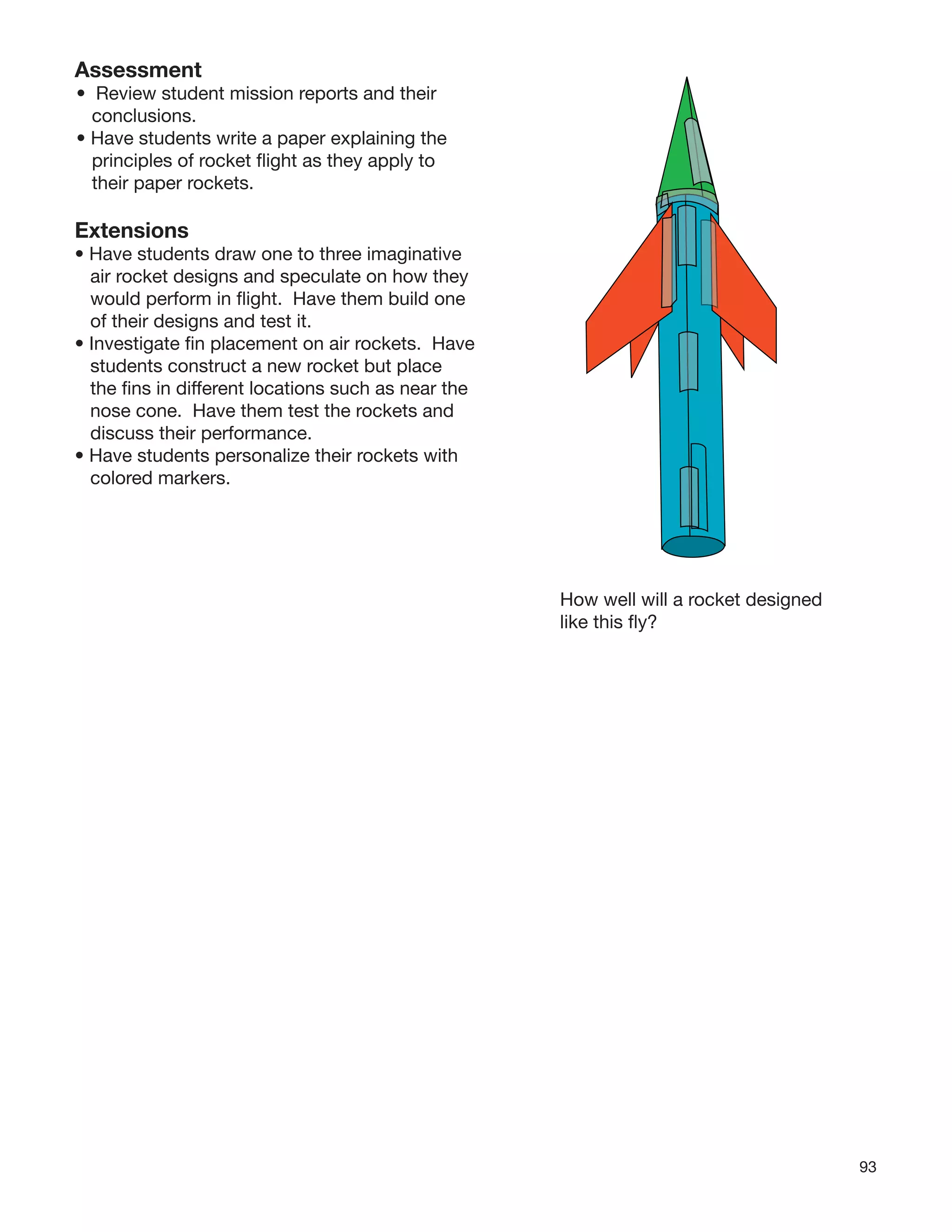 93
Assessment
• Review student mission reports and their
conclusions.
• Have students write a paper explaining the
principles of rocket ﬂight as they apply to
their paper rockets.
Extensions
• Have students draw one to three imaginative
air rocket designs and speculate on how they
would perform in ﬂight. Have them build one
of their designs and test it.
• Investigate ﬁn placement on air rockets. Have
students construct a new rocket but place
the ﬁns in different locations such as near the
nose cone. Have them test the rockets and
discuss their performance.
• Have students personalize their rockets with
colored markers.
How well will a rocket designed
like this ﬂy?
 