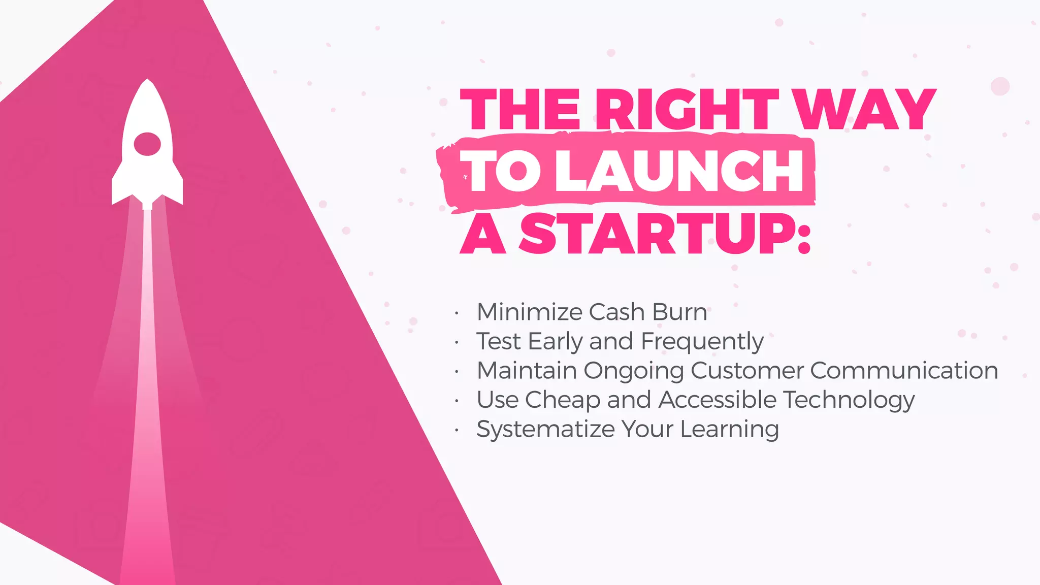 • Minimize Cash Burn
• Test Early and Frequently
• Maintain Ongoing Customer Communication
• Use Cheap and Accessible Technology
• Systematize Your Learning
THE RIGHT WAY
TO LAUNCH
A STARTUP:
 