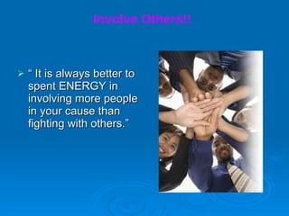 Involve Others!!   “  It is always better to spent ENERGY in involving more people in your cause than fighting with others.”  