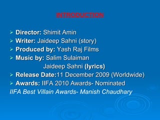 INTRODUCTION Director:  Shimit Amin Writer:  Jaideep Sahni (story) Produced by:  Yash Raj Films Music by:  Salim Sulaiman   Jaideep Sahni  (lyrics) Release Date: 11 December 2009 (Worldwide)  Awards:  IIFA 2010 Awards- Nominated IIFA Best Villain Awards- Manish Chaudhary 