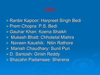CAST Ranbir Kapoor: Harpreet Singh Bedi  Prem Chopra: P.S. Bedi  Gauhar Khan: Koena Shaikh  Mukesh Bhatt: Chhotelal Mishra  Naveen Kaushik:  Nitin Rathore Manish Chaudhary: Sunil Puri  D. Santosh: Girish Reddy  Shazahn Padamsee: Sherena  