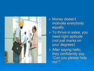 Money doesn’t motivate everybody equally. To thrive in sales, you need right aptitude (not just marks on your degrees). After saying hello, they confidently say, “Can you please help me”? 