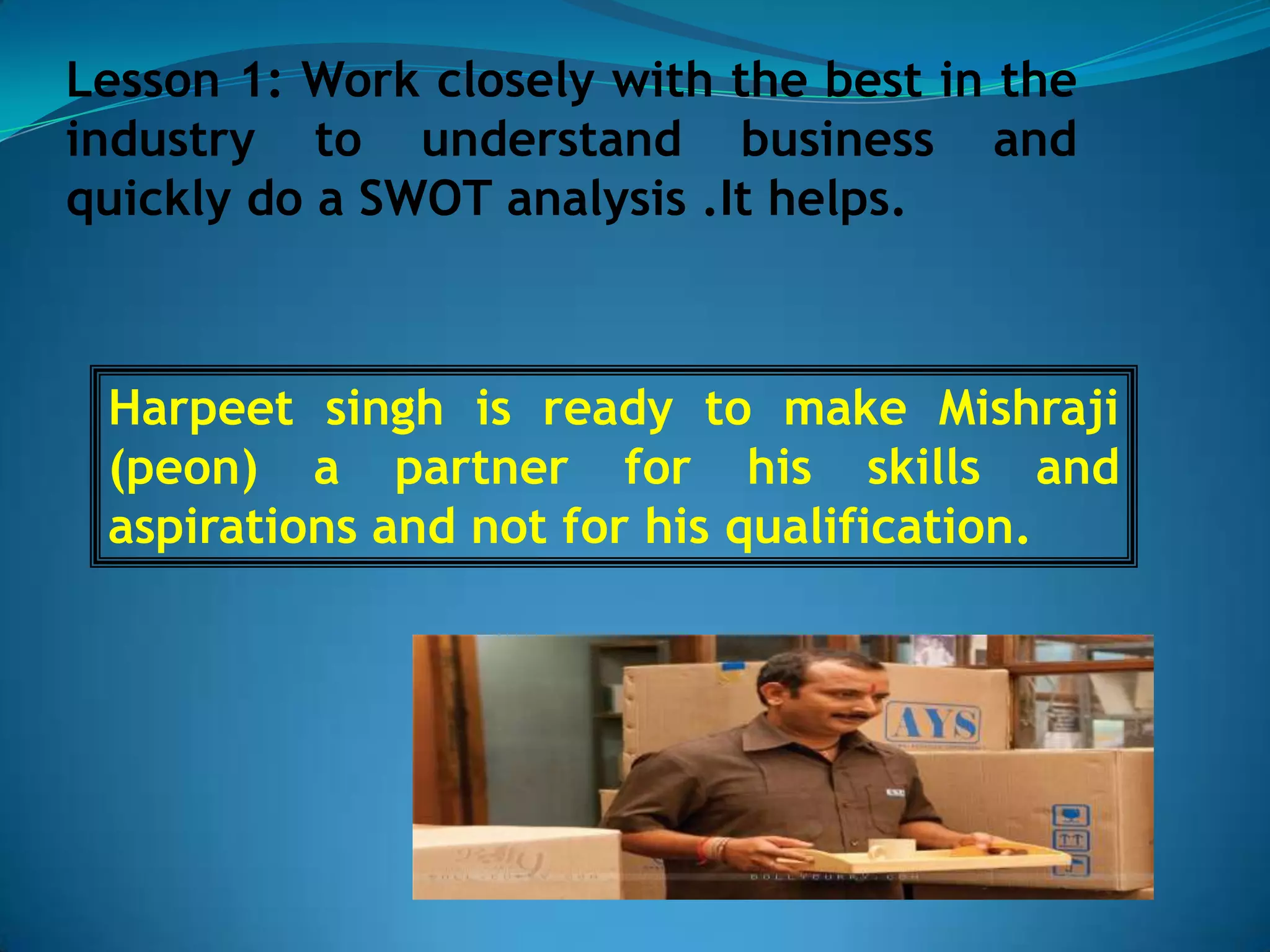 Lesson 1: Work closely with the best in the
industry to understand business and
quickly do a SWOT analysis .It helps.



 Harpeet singh is ready to make Mishraji
 (peon) a partner for his skills and
 aspirations and not for his qualification.
 