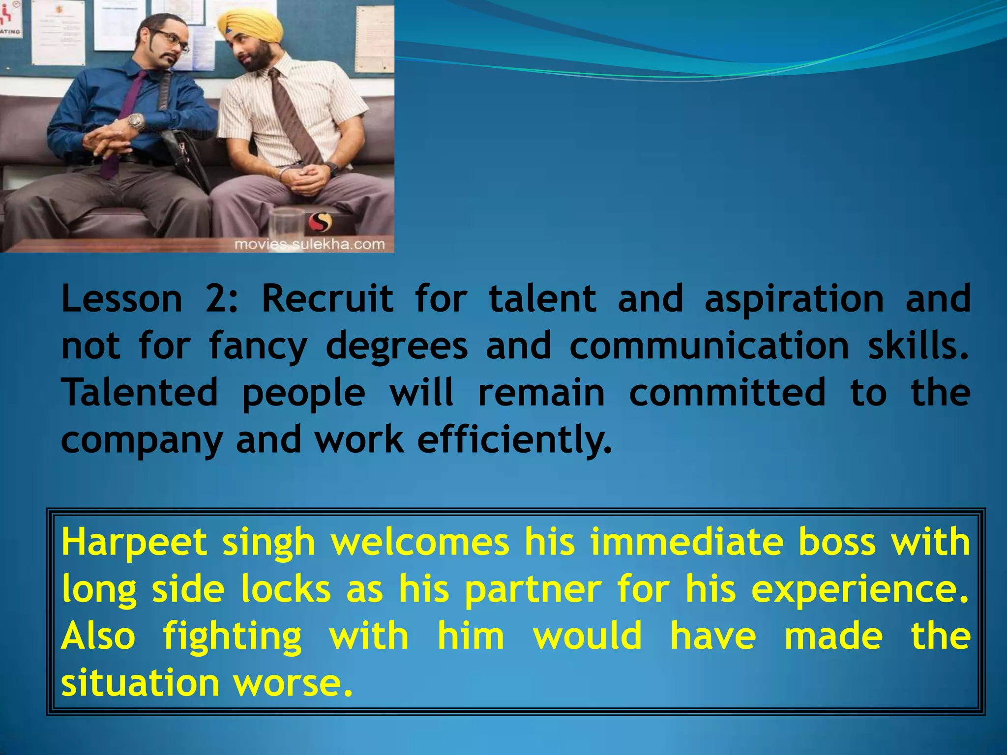 Lesson 2: Recruit for talent and aspiration and
not for fancy degrees and communication skills.
Talented people will remain committed to the
company and work efficiently.

Harpeet singh welcomes his immediate boss with
long side locks as his partner for his experience.
Also fighting with him would have made the
situation worse.
 