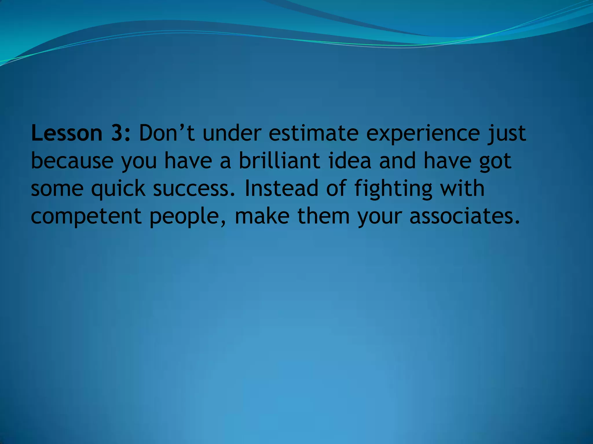 Lesson 3: Don’t under estimate experience just
because you have a brilliant idea and have got
some quick success. Instead of fighting with
competent people, make them your associates.
 