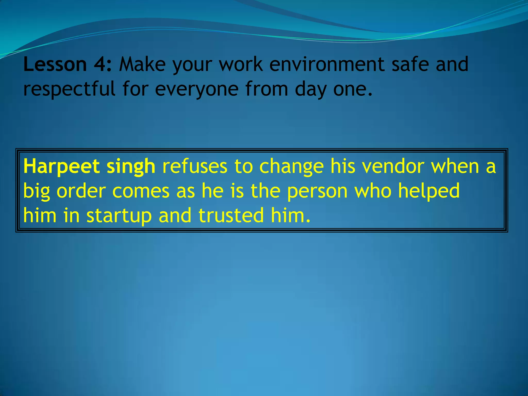 Lesson 4: Make your work environment safe and
respectful for everyone from day one.


Harpeet singh refuses to change his vendor when a
big order comes as he is the person who helped
him in startup and trusted him.
 