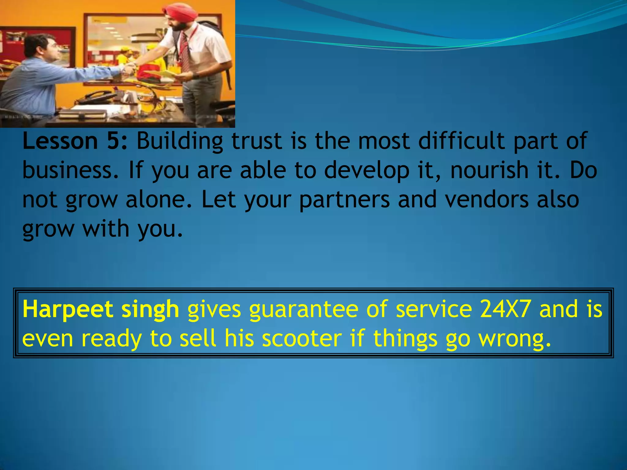 Lesson 5: Building trust is the most difficult part of
business. If you are able to develop it, nourish it. Do
not grow alone. Let your partners and vendors also
grow with you.


Harpeet singh gives guarantee of service 24X7 and is
even ready to sell his scooter if things go wrong.
 