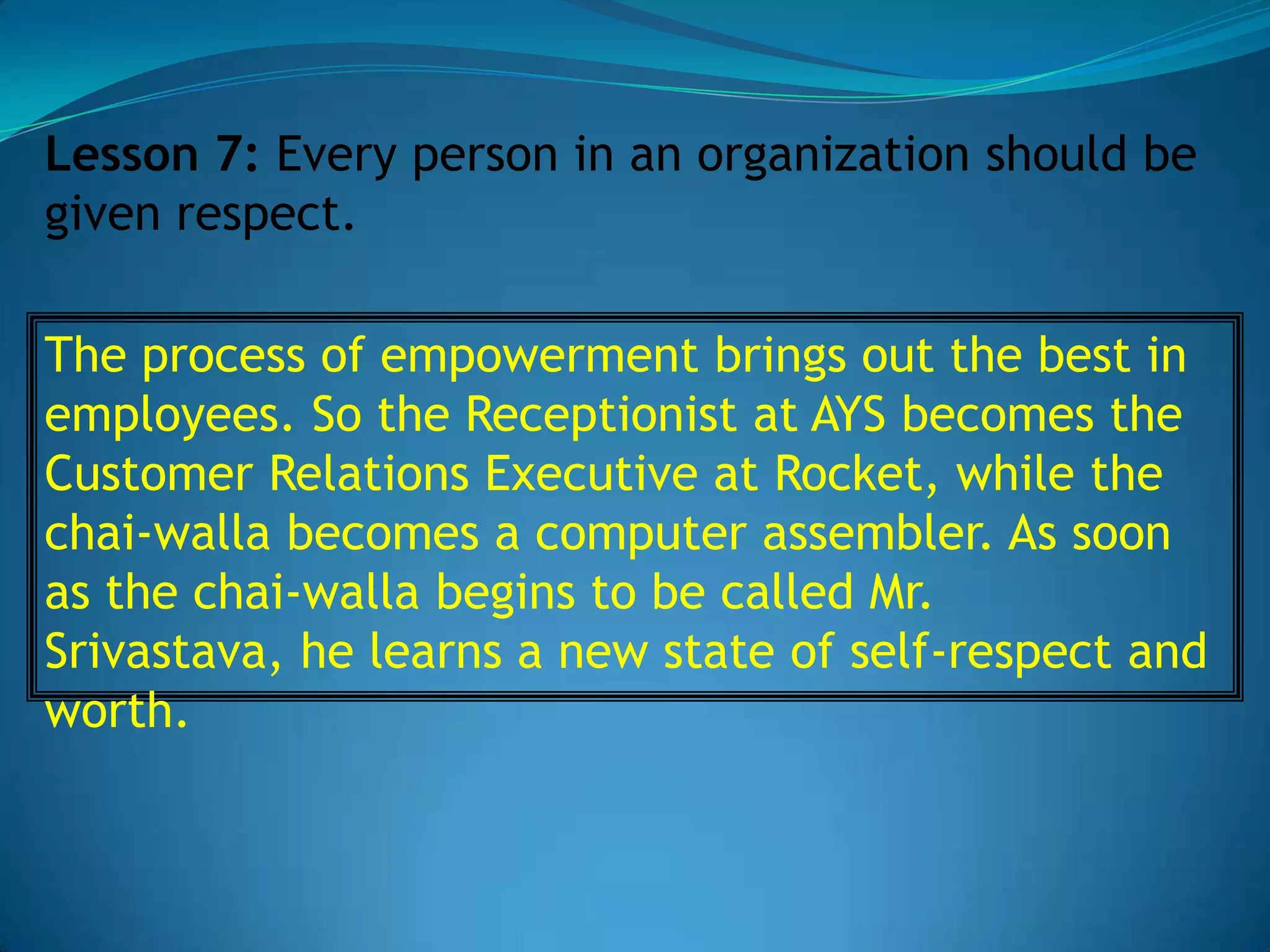 Lesson 7: Every person in an organization should be
given respect.

The process of empowerment brings out the best in
employees. So the Receptionist at AYS becomes the
Customer Relations Executive at Rocket, while the
chai-walla becomes a computer assembler. As soon
as the chai-walla begins to be called Mr.
Srivastava, he learns a new state of self-respect and
worth.
 