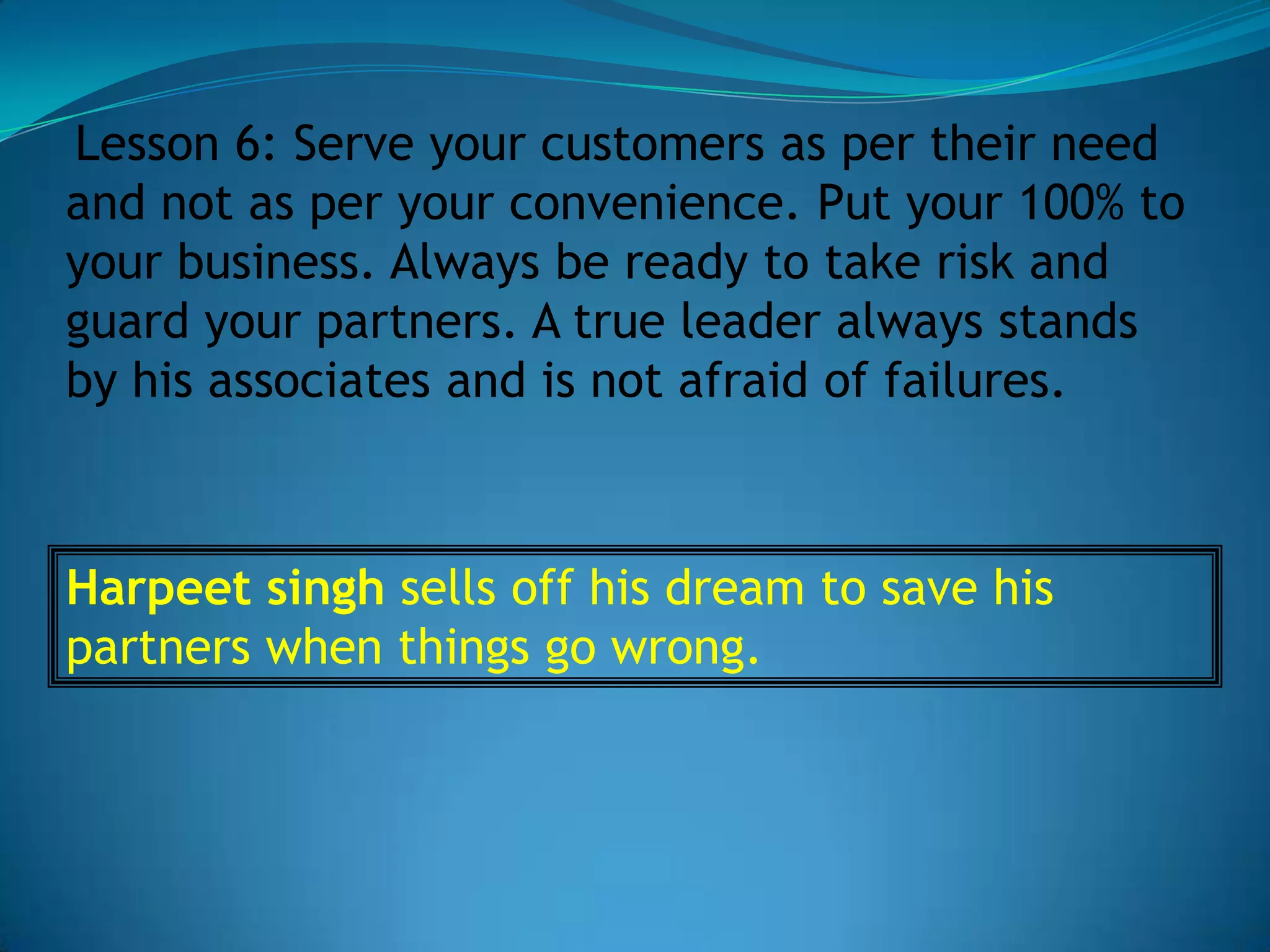 Lesson 6: Serve your customers as per their need
and not as per your convenience. Put your 100% to
your business. Always be ready to take risk and
guard your partners. A true leader always stands
by his associates and is not afraid of failures.



Harpeet singh sells off his dream to save his
partners when things go wrong.
 