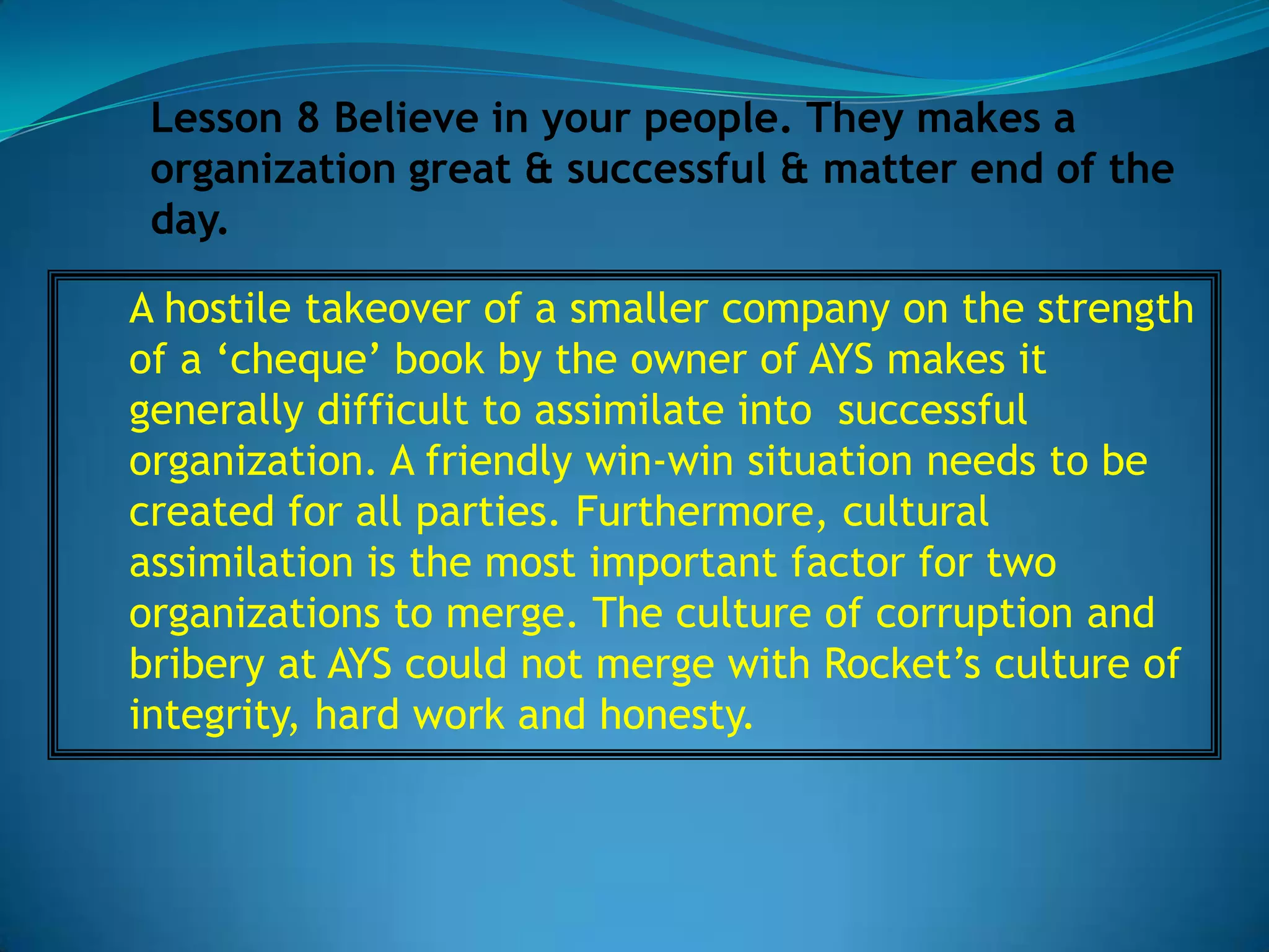 Lesson 8 Believe in your people. They makes a
 organization great & successful & matter end of the
 day.

A hostile takeover of a smaller company on the strength
of a ‘cheque’ book by the owner of AYS makes it
generally difficult to assimilate into successful
organization. A friendly win-win situation needs to be
created for all parties. Furthermore, cultural
assimilation is the most important factor for two
organizations to merge. The culture of corruption and
bribery at AYS could not merge with Rocket’s culture of
integrity, hard work and honesty.
 
