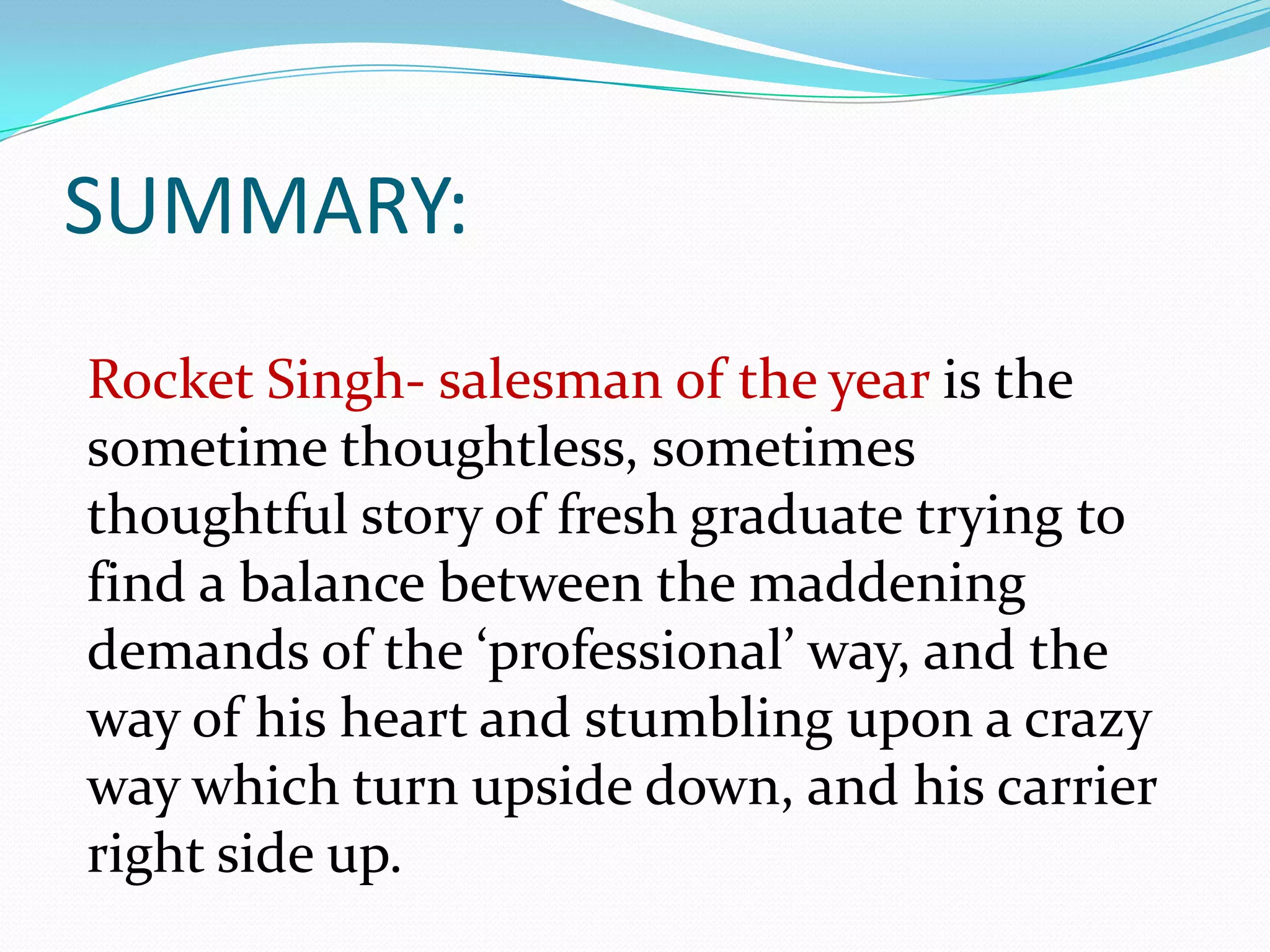 SUMMARY:
Rocket Singh- salesman of the year is the
sometime thoughtless, sometimes
thoughtful story of fresh graduate trying to
find a balance between the maddening
demands of the ‘professional’ way, and the
way of his heart and stumbling upon a crazy
way which turn upside down, and his carrier
right side up.
 