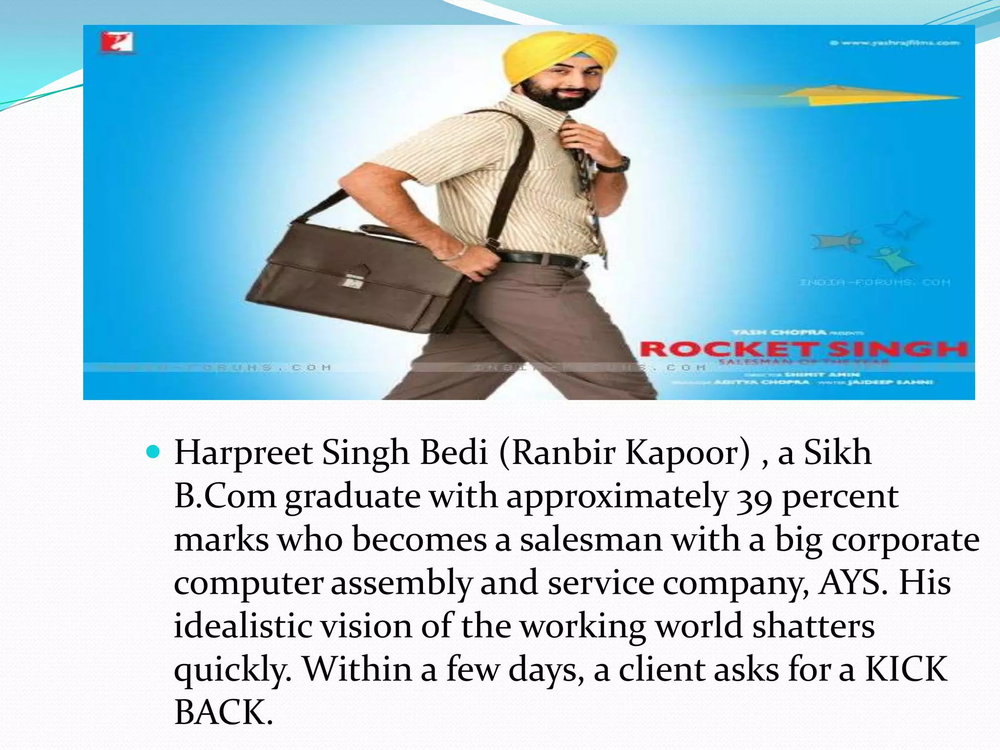  Harpreet Singh Bedi (Ranbir Kapoor) , a Sikh
 B.Com graduate with approximately 39 percent
 marks who becomes a salesman with a big corporate
 computer assembly and service company, AYS. His
 idealistic vision of the working world shatters
 quickly. Within a few days, a client asks for a KICK
 BACK.
 