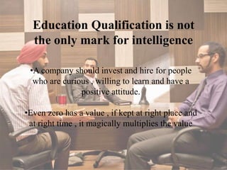 Education Qualification is not
the only mark for intelligence
•A company should invest and hire for people
who are curious , willing to learn and have a
positive attitude.
•Even zero has a value , if kept at right place and
at right time , it magically multiplies the value
 