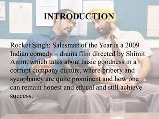 INTRODUCTION
Rocket Singh: Salesman of the Year is a 2009
Indian comedy – drama film directed by Shimit
Amin, which talks about basic goodness in a
corrupt company culture, where bribery and
sycophancy are quite prominent and how one
can remain honest and ethical and still achieve
success.
 
