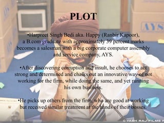 •Harpreet Singh Bedi aka. Happy (Ranbir Kapoor),
a B.com graduate with approximately 39 percent marks
becomes a salesman with a big corporate computer assembly
and service company, AYS.
•After discovering corruption and insult, he chooses to act
strong and determined and chalks out an innovative way of not
working for the firm, while doing the same, and yet running
his own business.
•He picks up others from the firm, who are good at working
but received similar treatment at the hands of their bosses.
PLOT
 