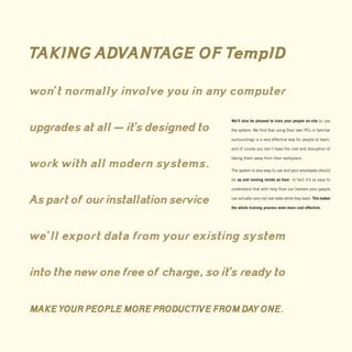 TAKING ADVANTAGE OF TempID

won’t normally involve you in any computer

                                      We’ll also be pleased to train your people on-site to use

upgrades at all — it’s designed to    the system. We find that using their own PCs in familiar

                                      surroundings is a very effective way for people to learn,

                                      and of course you don’t have the cost and disruption of

                                      taking them away from their workplace.
work with all modern systems.         The system is very easy to use and your employees should

                                      be up and running inside an hour. In fact it’s so easy to

                                      understand that with help from our trainers your people


As part of our installation service   can actually carry out real tasks while they learn. This makes

                                      the whole training process even more cost effective.




we’ll export data from your existing system

into the new one free of charge, so it’s ready to

MAKE YOUR PEOPLE MORE PRODUCTIVE FROM DAY ONE.
 