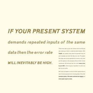 IF YOUR PRESENT SYSTEM
demands repeated inputs of the same
                           These errors take up your own internal time to rectify and

                           also involve your clients in unwelcome administration. With

data then the error rate   TempID, your people simply take the approved hours for

                           each employee and enter that data once only. The system

                           then takes over and will generate the invoice to the client

                           and the payslip to the employee without further human

WILL INEVITABLY BE HIGH.   involvement. We estimate that this could reduce errors

                           by up to 90%, enhancing your reputation for service as

                           well as your profits.

                           We’ll also be pleased to discuss further opportunities to

                           save time and possible errors including state-of-the-art e-

                           timesheet systems, PIN number-controlled time logging and

                           direct system input for clients.
 