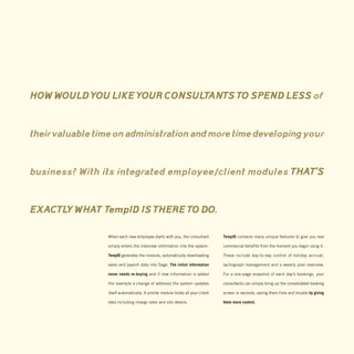 HOW WOULD YOU LIKE YOUR CONSULTANTS TO SPEND LESS of


their valuable time on administration and more time developing your


business? With its integrated employee / client modules THAT’S


EXACTLY WHAT TempID IS THERE TO DO.

                 When each new employee starts with you, the consultant         TempID contains many unique features to give you real

                 simply enters the interview information into the system.       commercial benefits from the moment you begin using it.

                 TempID generates the invoices, automatically downloading       These include day-to-day control of holiday accrual,

                 sales and payroll data into Sage. The initial information      tachograph management and a weekly plan overview.

                 never needs re-keying and if new information is added          For a one-page snapshot of each day’s bookings, your

                 (for example a change of address) the system updates           consultants can simply bring up the consolidated booking

                 itself automatically. A similar module holds all your client   screen in seconds, saving them time and trouble by giving

                 data including charge rates and site details.                  them more control.
 