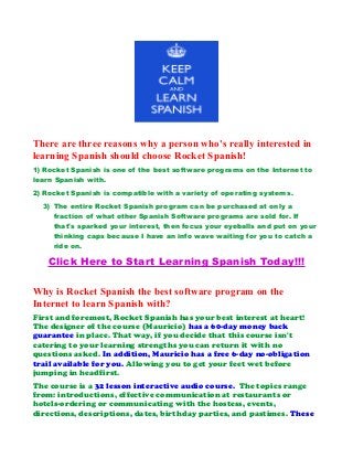 There are three reasons why a person who's really interested in
learning Spanish should choose Rocket Spanish!
1) Rocket Spanish is one of the best software programs on the Internet to
learn Spanish with.
2) Rocket Spanish is compatible with a variety of operating systems.
3) The entire Rocket Spanish program can be purchased at only a
fraction of what other Spanish Software programs are sold for. If
that's sparked your interest, then focus your eyeballs and put on your
thinking caps because I have an info wave waiting for you to catch a
ride on.
Click Here to Start Learning Spanish Today!!!
Why is Rocket Spanish the best software program on the
Internet to learn Spanish with?
First and foremost, Rocket Spanish has your best interest at heart!
The designer of the course (Mauricio) has a 60-day money back
guarantee in place. That way, if you decide that this course isn't
catering to your learning strengths you can return it with no
questions asked. In addition, Mauricio has a free 6-day no-obligation
trail available for you. Allowing you to get your feet wet before
jumping in headfirst.
The course is a 32 lesson interactive audio course. The topics range
from: introductions, effective communication at restaurants or
hotels-ordering or communicating with the hostess, events,
directions, descriptions, dates, birthday parties, and pastimes. These
 