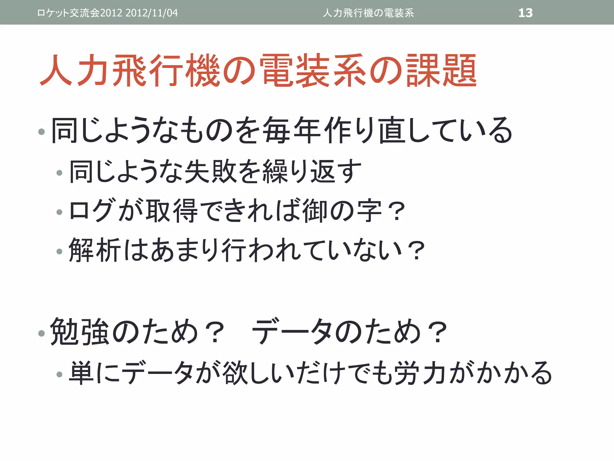 ロケット交流会2012 2012/11/04   人力飛行機の電装系   13




人力飛行機の電装系の課題
• 同じようなものを毎年作り直している
  • 同じような失敗を繰り返す
  • ログが取得できれば御の字？
  • 解析はあまり行われていない？


• 勉強のため？ データのため？
  • 単にデータが欲しいだけでも労力がかかる
 