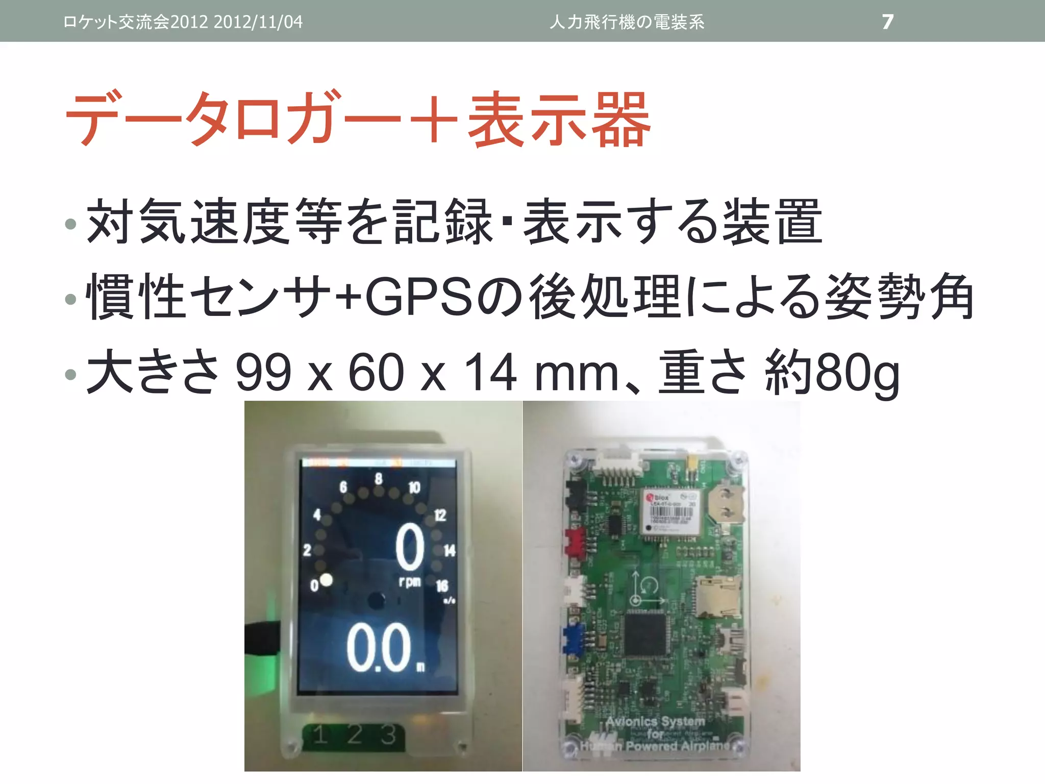 ロケット交流会2012 2012/11/04   人力飛行機の電装系   7




データロガー＋表示器
• 対気速度等を記録・表示する装置
• 慣性センサ+GPSの後処理による姿勢角
• 大きさ 99 x 60 x 14 mm、重さ 約80g
 